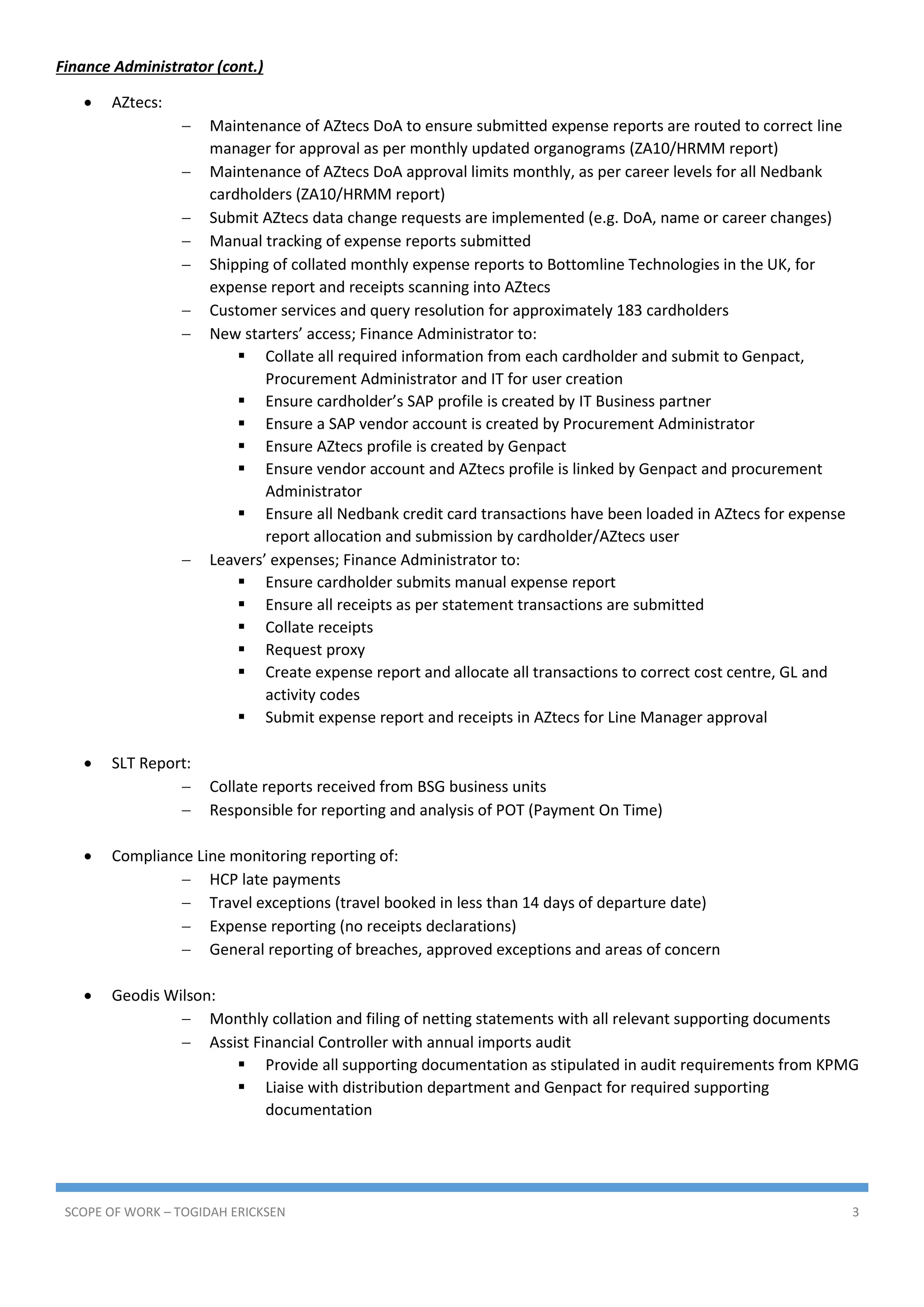 SCOPE OF WORK – TOGIDAH ERICKSEN 3
Finance Administrator (cont.)
 AZtecs:
 Maintenance of AZtecs DoA to ensure submitted expense reports are routed to correct line
manager for approval as per monthly updated organograms (ZA10/HRMM report)
 Maintenance of AZtecs DoA approval limits monthly, as per career levels for all Nedbank
cardholders (ZA10/HRMM report)
 Submit AZtecs data change requests are implemented (e.g. DoA, name or career changes)
 Manual tracking of expense reports submitted
 Shipping of collated monthly expense reports to Bottomline Technologies in the UK, for
expense report and receipts scanning into AZtecs
 Customer services and query resolution for approximately 183 cardholders
 New starters’ access; Finance Administrator to:
 Collate all required information from each cardholder and submit to Genpact,
Procurement Administrator and IT for user creation
 Ensure cardholder’s SAP profile is created by IT Business partner
 Ensure a SAP vendor account is created by Procurement Administrator
 Ensure AZtecs profile is created by Genpact
 Ensure vendor account and AZtecs profile is linked by Genpact and procurement
Administrator
 Ensure all Nedbank credit card transactions have been loaded in AZtecs for expense
report allocation and submission by cardholder/AZtecs user
 Leavers’ expenses; Finance Administrator to:
 Ensure cardholder submits manual expense report
 Ensure all receipts as per statement transactions are submitted
 Collate receipts
 Request proxy
 Create expense report and allocate all transactions to correct cost centre, GL and
activity codes
 Submit expense report and receipts in AZtecs for Line Manager approval
 SLT Report:
 Collate reports received from BSG business units
 Responsible for reporting and analysis of POT (Payment On Time)
 Compliance Line monitoring reporting of:
 HCP late payments
 Travel exceptions (travel booked in less than 14 days of departure date)
 Expense reporting (no receipts declarations)
 General reporting of breaches, approved exceptions and areas of concern
 Geodis Wilson:
 Monthly collation and filing of netting statements with all relevant supporting documents
 Assist Financial Controller with annual imports audit
 Provide all supporting documentation as stipulated in audit requirements from KPMG
 Liaise with distribution department and Genpact for required supporting
documentation
 