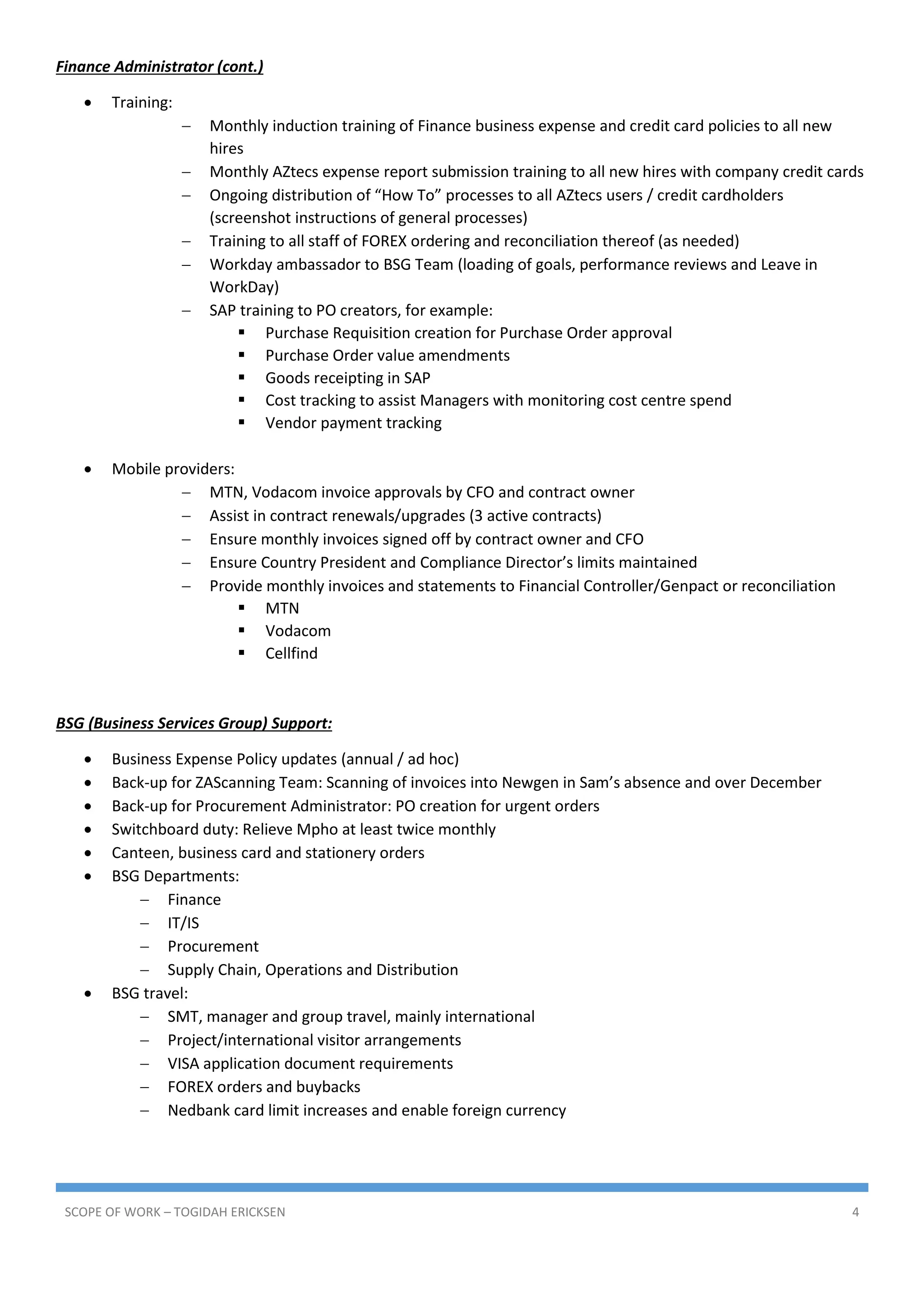 SCOPE OF WORK – TOGIDAH ERICKSEN 4
Finance Administrator (cont.)
 Training:
 Monthly induction training of Finance business expense and credit card policies to all new
hires
 Monthly AZtecs expense report submission training to all new hires with company credit cards
 Ongoing distribution of “How To” processes to all AZtecs users / credit cardholders
(screenshot instructions of general processes)
 Training to all staff of FOREX ordering and reconciliation thereof (as needed)
 Workday ambassador to BSG Team (loading of goals, performance reviews and Leave in
WorkDay)
 SAP training to PO creators, for example:
 Purchase Requisition creation for Purchase Order approval
 Purchase Order value amendments
 Goods receipting in SAP
 Cost tracking to assist Managers with monitoring cost centre spend
 Vendor payment tracking
 Mobile providers:
 MTN, Vodacom invoice approvals by CFO and contract owner
 Assist in contract renewals/upgrades (3 active contracts)
 Ensure monthly invoices signed off by contract owner and CFO
 Ensure Country President and Compliance Director’s limits maintained
 Provide monthly invoices and statements to Financial Controller/Genpact or reconciliation
 MTN
 Vodacom
 Cellfind
BSG (Business Services Group) Support:
 Business Expense Policy updates (annual / ad hoc)
 Back-up for ZAScanning Team: Scanning of invoices into Newgen in Sam’s absence and over December
 Back-up for Procurement Administrator: PO creation for urgent orders
 Switchboard duty: Relieve Mpho at least twice monthly
 Canteen, business card and stationery orders
 BSG Departments:
 Finance
 IT/IS
 Procurement
 Supply Chain, Operations and Distribution
 BSG travel:
 SMT, manager and group travel, mainly international
 Project/international visitor arrangements
 VISA application document requirements
 FOREX orders and buybacks
 Nedbank card limit increases and enable foreign currency
 