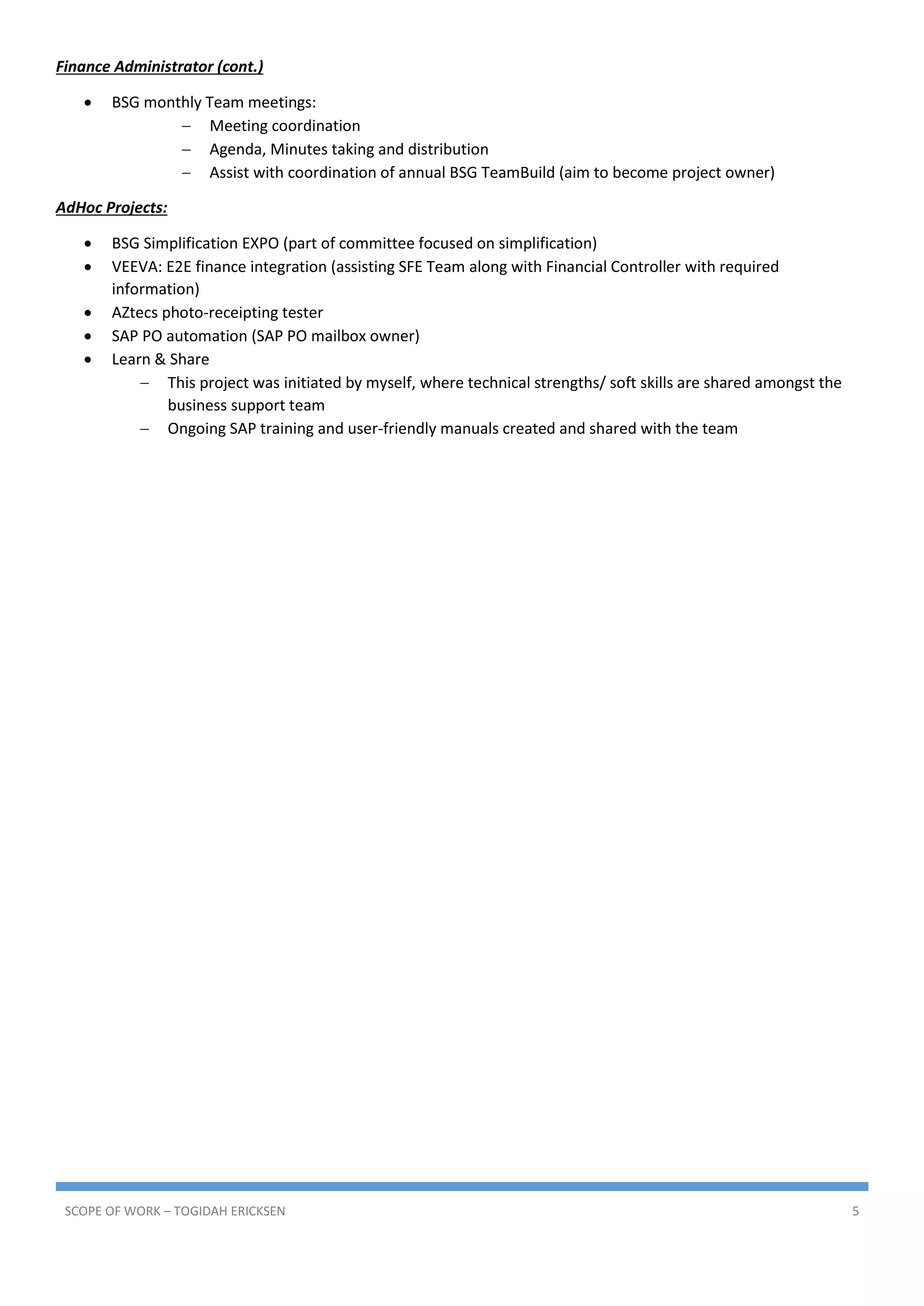 SCOPE OF WORK – TOGIDAH ERICKSEN 5
Finance Administrator (cont.)
 BSG monthly Team meetings:
 Meeting coordination
 Agenda, Minutes taking and distribution
 Assist with coordination of annual BSG TeamBuild (aim to become project owner)
AdHoc Projects:
 BSG Simplification EXPO (part of committee focused on simplification)
 VEEVA: E2E finance integration (assisting SFE Team along with Financial Controller with required
information)
 AZtecs photo-receipting tester
 SAP PO automation (SAP PO mailbox owner)
 Learn & Share
 This project was initiated by myself, where technical strengths/ soft skills are shared amongst the
business support team
 Ongoing SAP training and user-friendly manuals created and shared with the team
 