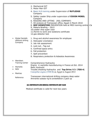 2. Mechanical OJT 
3. Motor Man OJT 
4. Basic H2S training under Supervision of RUTLEDGE 
Company 
5. Safety Leader Ship under supervision of EXXON MOBIL 
Company 
6. RIGGING AND LIFTING (NSL COMPANY) 
7. Oil analysis at Transocean office, Egypt in March 2010 
8. BOP DOWNTIME PREVENTION held at MED training centre –Cai 
9. Malaria Briefing – 2012 
10.Leader ship super visor 
11.Permit to work and isolations certificate 
12.gas detector test 
· Global Santafe 
offshore drilling 
Company 
· Aberdeen 
Training Center 
· Wartsilla 
· NOV 
· Mantrac 
Reference 
1. Drug and alcohol awareness for employee 
2. Helicopter orientation 
3. Job risk assessment 
4. Lock out , Tag out 
5. Confined space entry 
6. Fall protection 
7. Spill prevention 
8. Respiratory protection & Asbestos Awareness 
Comprehensive Hydraulics 
Engine in wartsilla manufacturing in France at Oct. 2014 
Basic Hydraulic 
Trouble shooting Hydraulics and Top Drive NOV (TDS-4) 
Caterpillar engine (3500 B) at, Egypt in August 2012 
Transocean international drilling company deep water 
Amirante subsea rig & constellation 2 jack up 
All certificate and medical certificate are valid 
Medical certificate is valid for next two years 
