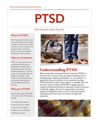 Breaking the Stigma Against Mental Illness
Understanding PTSD
Most commonly associated with war veterans, PTSD is a
disorder that can occur after any major traumatic event,
including rape, robbery, earthquakes, or car accidents. A
signiﬁcant factor in whether or not someone develops
PTSD depends on what social support is available after the
incident, such as family and friends or support groups.
Cognitive behavioral therapy is especially useful for patients
to identify triggers, learn new coping skills, and release
negative feelings about the event in a safe environment.
Antidepressants have also been shown to help with
symptoms.
What is PTSD?
Post-Traumatic Stress Disorder
occurs when the normal “ﬁght-
or-ﬂight” reaction occurs when
someone is not in danger. This
happens after a terrifying
event occurs that is beyond
the person’s coping ability.
Signs & Symptoms
PTSD can cause someone to
re-experience the event in
nightmares or ﬂashbacks, or
be easily stressed and have
problems sleeping. A person
may avoid a situation that can
trigger a reminder of the
incident, avoid relationships,
and become depressed or
having difﬁculty with their
memory.
Who gets PTSD?
Not everyone gets PTSD after
a traumatic event. Risk factors
include:
• Living through trauma
• Seeing someone killed
• Lack of social support
• History of mental illness
• Substance abuse
PTSD
Post-Traumatic Stress Disorder
 