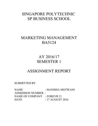 SINGAPORE POLYTECHNIC
SP BUSINESS SCHOOL
MARKETING MANAGEMENT
BA5124
AY 2016/17
SEMESTER 1
ASSIGNMENT REPORT
SUBMITTED BY
NAME : HANISHA MOTWANI
ADMISSION NUMBER :
NAME OF COMPANY : FOREVR 21
DATE : 17 AUGUST 2016
 