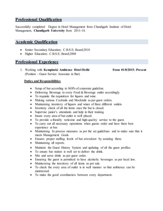 Professional Qualification
Successfully completed Degree in Hotel Management from Chandigarh Institute of Hotel
Management, Chandigarh University from 2011-14.
Academic Qualification
 Senior Secondary Education; C.B.S.E; Board;2010
 Higher Education; C.B.S.E; Board;2008
Professional Experience
1. Working with Kempinski Ambience Hotel Delhi From 01/8/2015- Present
(Position - Guest Service Associate in Bar)
Duties and Responsibilities
 Setup of bar according to SOPs of corporate guideline.
 Delivering Beverage to every Food & Beverage outlet accordingly.
 To requisite the requisition for liquors and wine.
 Making various Cocktails and Mocktails as per guest orders.
 Maintaining inventory of liquors and wines of three different outlets.
 Inventory check of all the items once the bar is closed.
 Supervise junior’s attendants and help in their training.
 Insure every area of bar outlet is well placed.
 To provide a friendly welcome and high-quality service to the guest.
 To carry out all necessary operations when guests order and have there best
experience at bar.
 Maintaining In process measures as per the set guidelines and to make sure that it
meets Management Goals.
 Ensures proper staffing levels of bar attendant by assisting them.
 Maintaining all reports.
 Maintain the Guest History System and updating of all the guest profiles.
 To ensure bar station is well set to deliver the drink.
 Mix and serve drink as per guest order.
 Ensuring the guest is permitted to have alcoholic beverages as per local law.
 Maintaining the inventory of all items as per sale.
 To check the every area of outlet is in well manner so that ambience can be
maintained.
 To make the good coordination between every department.
 