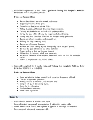 2. Successfully completed the 1 Year Hotel Operational Training from Kempinski Ambience
Hotel Delhi from 01/08/2014 to 31/07/2015
Duties and Responsibilities
 Taking Guest Orders according to their preferences.
 Suggesting the drinks to the guest.
 Suggesting the food along with the drinks.
 Making Cocktails & Mocktails following the proper recipes.
 Creating new Cocktails and Mocktails with proper garnishes.
 Serving the guest while following the proper standards and timings.
 Having very good knowledge of Micros and the night closing procedures.
 Taking care of store requisition and store pick up.
 Refilling the fridge following FIFO.
 Taking care of beverage Inventory.
 Maintain the Guest History System and updating of all the guest profiles.
 To make the great interaction and attend customer.
 Prepare and serve food and beverage to guest.
 Maintaining the inventory of all items as per sale.
 To provide customers all the required information about the food and beverages
served.
 Follow all requirements and policies of bar.
3. Successfully completed the 6 months Industrial Training from Kempinski Ambience Hotel
Delhi from 05/01/2014 to 10/06/2014
Duties and Responsibilities
 Being an industrial trainee worked in all operation department of hotel.
 Observe all operation procedure.
 Making cocktail & mocktail , how to serve drink.
 Banquet set up, all day dining layout.
 Room Service Operation.
 Food production operation.
 Front Office operations.
Strength
 Result oriented positivist & dynamic team player.
 Possess Excellent interpersonal, communication & relationship building skills.
 Lateral thinker who is focused with objective in approach as well as yet self-motivated.
 Process oriented with people management skill.
 