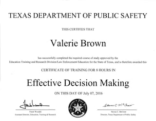 TEXAS DEPARTMENT OF PUBLIC SAFETY
THIS CERTIFIES THAT
Valerie Brown
has successfully completed the required course of study approved by the
Education Training and Research Division/Law Enforcement Education for the State of Texas, and is therefore awarded this
CERTIFICATE OF TRAINING FOR 8 HOURS IN
Effective Decision Making
ON THIS DAY OF July 07, 2016
~L-~- ~c.¥7~~
Frank Woodall Steven C. McCraw
Assistant Director, Education, Training & Research Director, Texas Department ofPublic Safety
 