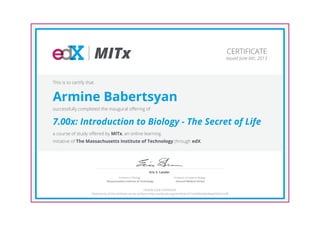 MITx
Eric S. Lander
Professor of Systems Biology
Harvard Medical School
Professor of Biology
Massachusetts Institute of Technology
CERTIFICATE
Issued June 6th, 2013
This is to certify that
Armine Babertsyan
successfully completed the inaugural offering of
7.00x: Introduction to Biology - The Secret of Life
a course of study offered by MITx, an online learning
initiative of The Massachusetts Institute of Technology through edX.
HONOR CODE CERTIFICATE
*Authenticity of this certificate can be verified at https://verify.edx.org/cert/5b3e1671e5584e5dab38aab70b31ee39
 