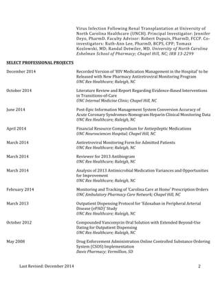 Last 
Revised: 
December 
2014 
Virus 
Infection 
Following 
Renal 
Transplantation 
at 
University 
of 
North 
Carolina 
Healthcare 
(UNCH). 
Principal 
Investigator: 
Jennifer 
Deyo, 
PharmD. 
Faculty 
Advisor: 
Robert 
Dupuis, 
PharmD, 
FCCP. 
Co-­‐ 
investigators: 
Ruth-­‐Ann 
Lee, 
PharmD, 
BCPS, 
CPP; 
Tomasz 
Kozlowski, 
MD; 
Randal 
Detwiler, 
MD. 
University 
of 
North 
Carolina 
2 
Eshelman 
School 
of 
Pharmacy; 
Chapel 
Hill, 
NC; 
IRB 
13-­‐2299 
SELECT 
PROFESSIONAL 
PROJECTS 
December 
2014 
Recorded 
Version 
of 
‘HIV 
Medication 
Management 
in 
the 
Hospital’ 
to 
be 
Released 
with 
New 
Pharmacy 
Antiretroviral 
Monitoring 
Program 
UNC 
Rex 
Healthcare; 
Raleigh, 
NC 
October 
2014 
Literature 
Review 
and 
Report 
Regarding 
Evidence-­‐Based 
Interventions 
in 
Transitions-­‐of-­‐Care 
UNC 
Internal 
Medicine 
Clinic; 
Chapel 
Hill, 
NC 
June 
2014 
Post-­‐Epic 
Information 
Management 
System 
Conversion 
Accuracy 
of 
Acute 
Coronary 
Syndromes-­‐Nomogram 
Heparin 
Clinical 
Monitoring 
Data 
UNC 
Rex 
Healthcare; 
Raleigh, 
NC 
April 
2014 
Financial 
Resource 
Compendium 
for 
Antiepileptic 
Medications 
UNC 
Neurosciences 
Hospital; 
Chapel 
Hill, 
NC 
March 
2014 
Antiretroviral 
Monitoring 
Form 
for 
Admitted 
Patients 
UNC 
Rex 
Healthcare; 
Raleigh, 
NC 
March 
2014 
Reviewer 
for 
2013 
Antibiogram 
UNC 
Rex 
Healthcare; 
Raleigh, 
NC 
March 
2014 
Analysis 
of 
2013 
Antimicrobial 
Medication 
Variances 
and 
Opportunities 
for 
Improvement 
UNC 
Rex 
Healthcare; 
Raleigh, 
NC 
February 
2014 
Monitoring 
and 
Tracking 
of 
‘Carolina 
Care 
at 
Home’ 
Prescription 
Orders 
UNC 
Ambulatory 
Pharmacy 
Care 
Network; 
Chapel 
Hill, 
NC 
March 
2013 
Outpatient 
Dispensing 
Protocol 
for 
‘Edoxaban 
in 
Peripheral 
Arterial 
Disease 
(ePAD)’ 
Study 
UNC 
Rex 
Healthcare; 
Raleigh, 
NC 
October 
2012 
Compounded 
Vancomycin 
Oral 
Solution 
with 
Extended 
Beyond-­‐Use 
Dating 
for 
Outpatient 
Dispensing 
UNC 
Rex 
Healthcare; 
Raleigh, 
NC 
May 
2008 
Drug 
Enforcement 
Administration 
Online 
Controlled 
Substance 
Ordering 
System 
(CSOS) 
Implementation 
Davis 
Pharmacy; 
Vermillion, 
SD 
 