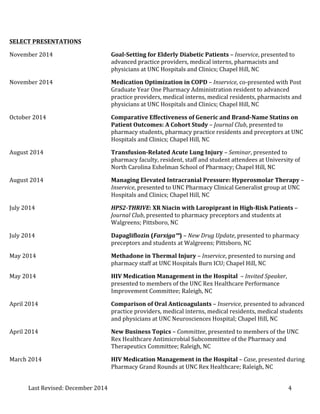 Last 
Revised: 
December 
2014 
4 
SELECT 
PRESENTATIONS 
November 
2014 
Goal-­‐Setting 
for 
Elderly 
Diabetic 
Patients 
– 
Inservice, 
presented 
to 
advanced 
practice 
providers, 
medical 
interns, 
pharmacists 
and 
physicians 
at 
UNC 
Hospitals 
and 
Clinics; 
Chapel 
Hill, 
NC 
November 
2014 
Medication 
Optimization 
in 
COPD 
– 
Inservice, 
co-­‐presented 
with 
Post 
Graduate 
Year 
One 
Pharmacy 
Administration 
resident 
to 
advanced 
practice 
providers, 
medical 
interns, 
medical 
residents, 
pharmacists 
and 
physicians 
at 
UNC 
Hospitals 
and 
Clinics; 
Chapel 
Hill, 
NC 
October 
2014 
Comparative 
Effectiveness 
of 
Generic 
and 
Brand-­‐Name 
Statins 
on 
Patient 
Outcomes: 
A 
Cohort 
Study 
– 
Journal 
Club, 
presented 
to 
pharmacy 
students, 
pharmacy 
practice 
residents 
and 
preceptors 
at 
UNC 
Hospitals 
and 
Clinics; 
Chapel 
Hill, 
NC 
August 
2014 
Transfusion-­‐Related 
Acute 
Lung 
Injury 
– 
Seminar, 
presented 
to 
pharmacy 
faculty, 
resident, 
staff 
and 
student 
attendees 
at 
University 
of 
North 
Carolina 
Eshelman 
School 
of 
Pharmacy; 
Chapel 
Hill, 
NC 
August 
2014 
Managing 
Elevated 
Intracranial 
Pressure: 
Hyperosmolar 
Therapy 
– 
Inservice, 
presented 
to 
UNC 
Pharmacy 
Clinical 
Generalist 
group 
at 
UNC 
Hospitals 
and 
Clinics; 
Chapel 
Hill, 
NC 
July 
2014 
HPS2-­‐THRIVE: 
XR 
Niacin 
with 
Laropiprant 
in 
High-­‐Risk 
Patients 
– 
Journal 
Club, 
presented 
to 
pharmacy 
preceptors 
and 
students 
at 
Walgreens; 
Pittsboro, 
NC 
July 
2014 
Dapagliflozin 
(Farxiga™) 
– 
New 
Drug 
Update, 
presented 
to 
pharmacy 
preceptors 
and 
students 
at 
Walgreens; 
Pittsboro, 
NC 
May 
2014 
Methadone 
in 
Thermal 
Injury 
– 
Inservice, 
presented 
to 
nursing 
and 
pharmacy 
staff 
at 
UNC 
Hospitals 
Burn 
ICU; 
Chapel 
Hill, 
NC 
May 
2014 
HIV 
Medication 
Management 
in 
the 
Hospital 
– 
Invited 
Speaker, 
presented 
to 
members 
of 
the 
UNC 
Rex 
Healthcare 
Performance 
Improvement 
Committee; 
Raleigh, 
NC 
April 
2014 
Comparison 
of 
Oral 
Anticoagulants 
– 
Inservice, 
presented 
to 
advanced 
practice 
providers, 
medical 
interns, 
medical 
residents, 
medical 
students 
and 
physicians 
at 
UNC 
Neurosciences 
Hospital; 
Chapel 
Hill, 
NC 
April 
2014 
New 
Business 
Topics 
– 
Committee, 
presented 
to 
members 
of 
the 
UNC 
Rex 
Healthcare 
Antimicrobial 
Subcommittee 
of 
the 
Pharmacy 
and 
Therapeutics 
Committee; 
Raleigh, 
NC 
March 
2014 
HIV 
Medication 
Management 
in 
the 
Hospital 
– 
Case, 
presented 
during 
Pharmacy 
Grand 
Rounds 
at 
UNC 
Rex 
Healthcare; 
Raleigh, 
NC 
 