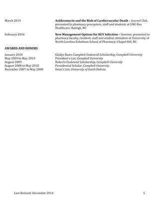 Last 
Revised: 
December 
2014 
5 
March 
2014 
Azithromycin 
and 
the 
Risk 
of 
Cardiovascular 
Death 
– 
Journal 
Club, 
presented 
to 
pharmacy 
preceptors, 
staff 
and 
students 
at 
UNC 
Rex 
Healthcare; 
Raleigh, 
NC 
February 
2014 
New 
Management 
Options 
for 
HCV 
Infection 
– 
Seminar, 
presented 
to 
pharmacy 
faculty, 
resident, 
staff 
and 
student 
attendees 
at 
University 
of 
North 
Carolina 
Eshelman 
School 
of 
Pharmacy; 
Chapel 
Hill, 
NC 
AWARDS 
AND 
HONORS 
January 
2010 
Gladys 
Baars 
Campbell 
Endowed 
Scholarship, 
Campbell 
University 
May 
2009 
to 
May 
2010 
President’s 
List, 
Campbell 
University 
August 
2009 
Roberts 
Endowed 
Scholarship, 
Campbell 
University 
August 
2008 
to 
May 
2010 
Presidential 
Scholar, 
Campbell 
University 
December 
2007 
to 
May 
2008 
Dean’s 
List, 
University 
of 
South 
Dakota 
