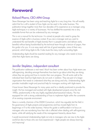 
ix
Foreword
Richard Pharro, CEO APM Group
Steve Messenger has been using and teaching Agile for a very long time. He will readily
admit that he is still a student of how Agile can be used in the wider business. This
publication brings together more than two decades of his experience as a manager using
Agile techniques in a variety of businesses. He has distilled the essentials into a very
readable format that can be understood by any manager.
This is not a manual for the technician. It is aimed at people who need to grasp the
essence of Agile within a business context. If you are a manager and you want to
understand the real benefits of Agile (namely that it is people-centric and delivers early
benefits) without being hoodwinked by the technical team through a lexicon of jargon, then
this guide is for you. It is an easy read with lots of good examples, some of them very
personal, which bring Agile to life. It also busts the many myths surrounding Agile.
Understanding Agile should be essential reading for any manager who needs to know
what their Agile teams are doing.
Jennifer Stapleton, independent consultant
This publication addresses a real need. Much has been written about how Agile teams are
self-organizing, deciding amongst themselves how best to go about what they are doing,
where they are going and how to monitor their own progress. This all works well at the
individual team level but Agile teams do not work in isolation. They are part of a larger
organization that needs to understand what they are doing and why. Understanding Agile
provides invaluable insight and practical help for managers working with Agile teams.
I have known Steve Messenger for many years and he is ideally positioned to provide this
insight. He has managed and worked with Agile development projects since the mid-
1990s, predominantly in the very highly regulated pharmaceutical industry. This has
equipped him with a strong understanding of how to implement Agile within the constraints
of an existing corporate environment.
Steve is currently chairman of the DSDM Consortium, which has arguably led the field in
the governance of Agile projects and programmes and has moved Agile from its
beginnings in IT to the wider business. Hence this guide is well-founded in its focus on
managers who are wondering how their role is affected when dealing with self-organizing
teams, while still satisfying the needs of the management hierarchy above them.
I would recommend Understanding Agile not only to managers who are new to the Agile
world but also to those who are more experienced – Agile people are always learning
and improving!
10190 IBP Understanding Agile TEXT v0_9.indd 9 01/08/2016 15:18
 