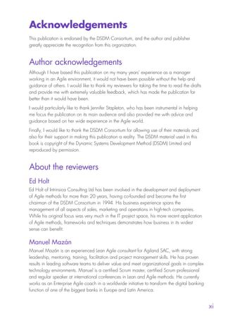 
xi
Acknowledgements
This publication is endorsed by the DSDM Consortium, and the author and publisher
greatly appreciate the recognition from this organization.
Author acknowledgements
Although I have based this publication on my many years’ experience as a manager
working in an Agile environment, it would not have been possible without the help and
guidance of others. I would like to thank my reviewers for taking the time to read the drafts
and provide me with extremely valuable feedback, which has made the publication far
better than it would have been.
I would particularly like to thank Jennifer Stapleton, who has been instrumental in helping
me focus the publication on its main audience and also provided me with advice and
guidance based on her wide experience in the Agile world.
Finally, I would like to thank the DSDM Consortium for allowing use of their materials and
also for their support in making this publication a reality. The DSDM material used in this
book is copyright of the Dynamic Systems Development Method (DSDM) Limited and
reproduced by permission.
About the reviewers
Ed Holt
Ed Holt of Intrinsica Consulting Ltd has been involved in the development and deployment
of Agile methods for more than 20 years, having co-founded and become the first
chairman of the DSDM Consortium in 1994. His business experience spans the
management of all aspects of sales, marketing and operations in high-tech companies.
While his original focus was very much in the IT project space, his more recent application
of Agile methods, frameworks and techniques demonstrates how business in its widest
sense can benefit.
Manuel Mazán
Manuel Mazán is an experienced Lean Agile consultant for Agiland SAC, with strong
leadership, mentoring, training, facilitation and project management skills. He has proven
results in leading software teams to deliver value and meet organizational goals in complex
technology environments. Manuel is a certified Scrum master, certified Scrum professional
and regular speaker at international conferences in Lean and Agile methods. He currently
works as an Enterprise Agile coach in a worldwide initiative to transform the digital banking
function of one of the biggest banks in Europe and Latin America.
10190 IBP Understanding Agile TEXT v0_9.indd 11 01/08/2016 15:18
 
