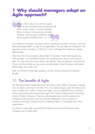 1
1 Why should managers adopt an
Agile approach?
When a man is alive, he is soft and supple.
When he dies, the body becomes hard and stiff.
When a plant is alive, it is soft and flexible.
When it is dead, it becomes dry and brittle.
Therefore, hard and rigid shall lead to death.
Soft and gentle shall lead to life. Lao Tzu
As a leader and manager, I feel that I need to understand a situation, concept or new tool
before deciding whether it is right for my organization. This also helps me to decide on the
approach to take to introduce it. With this in mind, I will spend this introductory chapter
defining Agile.
There are a lot of misconceptions about Agile. For example, I have heard people say,
‘We are Agile – we use Kanban boards,’ but everything else is done as it has always
been. You may also come across those I call ‘Agilistas’. They are dogmatic and claim that
‘If you’re not doing Agile our way, you’re not doing Agile.’ Given the values and mindset
behind Agile, this is quite ironic.
Later, we will look at what Agile actually is, but let’s start by looking at the potential
benefits.
1.1 The benefits of Agile
The 9th Annual State of Agile Report from VersionOne claims 94% of companies surveyed
now use Agile in some form or another. This is an impressive figure, given that Agile as we
know it started only in 2001. It means that Agile is now an established way of working
and has gone beyond the ‘passing fad’ stage. This is further evidenced by the increasing
number of Agile conferences. These are well attended events, and the audience has
changed over the past few years from software developers to senior members of
companies wanting to understand how to implement Agile in a sustainable way in their
organizations.
So what has made Agile so popular? The following are some of the reasons senior
managers want to adopt Agile.
10190 IBP Understanding Agile TEXT v0_9.indd 13 01/08/2016 15:18
 
