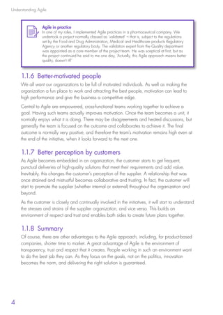 Understanding Agile
4
1.1.6 Better-motivated people
We all want our organizations to be full of motivated individuals. As well as making the
organization a fun place to work and attracting the best people, motivation can lead to
high performance and give the business a competitive edge.
Central to Agile are empowered, cross-functional teams working together to achieve a
goal. Having such teams actually improves motivation. Once the team becomes a unit, it
normally enjoys what it is doing. There may be disagreements and heated discussions, but
generally the team is focused on the outcome and collaborates to achieve it. The final
outcome is normally very positive, and therefore the team’s motivation remains high even at
the end of the initiative, when it looks forward to the next one.
1.1.7 Better perception by customers
As Agile becomes embedded in an organization, the customer starts to get frequent,
punctual deliveries of high-quality solutions that meet their requirements and add value.
Inevitably, this changes the customer’s perception of the supplier. A relationship that was
once strained and mistrustful becomes collaborative and trusting. In fact, the customer will
start to promote the supplier (whether internal or external) throughout the organization and
beyond.
As the customer is closely and continually involved in the initiatives, it will start to understand
the stresses and strains of the supplier organization, and vice versa. This builds an
environment of respect and trust and enables both sides to create future plans together.
1.1.8 Summary
Of course, there are other advantages to the Agile approach, including, for product-based
companies, shorter time to market. A great advantage of Agile is the environment of
transparency, trust and respect that it creates. People working in such an environment want
to do the best job they can. As they focus on the goals, not on the politics, innovation
becomes the norm, and delivering the right solution is guaranteed.
Agile in practice
In one of my roles, I implemented Agile practices in a pharmaceutical company. We
undertook a project normally classed as ‘validated’ – that is, subject to the regulations
set by the Food and Drug Administration, Medical and Healthcare products Regulatory
Agency or another regulatory body. The validation expert from the Quality department
was appointed as a core member of the project team. He was sceptical at first, but as
the project continued he said to me one day, ‘Actually, this Agile approach means better
quality, doesn’t it?’
10190 IBP Understanding Agile TEXT v0_9.indd 16 01/08/2016 15:18
 