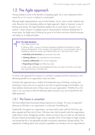Why should managers adopt an Agile approach?
5
1.2 The Agile approach
Having looked at some of the benefits of adopting Agile, let us now understand what it
means for us. Is it a tool, a method or a technique?
Although Agile implementations may include Kanban, Scrum, Lean or other methods and
tools, these do not in themselves define an Agile approach. Agile is, foremost, a way of
thinking and acting. The Agile Manifesto explains this to some extent; however, in my
opinion, it does not give a complete answer, being limited to software development. In
recent years, the Agile way of thinking has gone a lot further and now whole businesses
are being run on Agile principles.
So what is the approach? In essence it is centred on people and their interactions, and
delivering benefits to an organization early and often.
Central to the approach are a number of fundamental ways of thinking, working and
interacting. It may come as no surprise to you that, as good managers and leaders, you
have already introduced some of these ways into your organization. Whether this is the
case or not, you have to take the following ideas seriously if you are to benefit from the
Agile approach.
1.2.1 The future is uncertain
We have talked about businesses being responsive to change. The way we approach
planning at all levels in our organization is a key part of enabling this.
Traditionally, throughout our organization, we have tried to plan well into the future, get
plans agreed and then stick to them. We have also tried to predict what the organization
might need in future. Budgeting activities, where we have to lay out what we will need for
the year ahead and possibly longer, are an example of this. If we adopt an Agile mindset,
we accept that this is not generally possible as business imperatives change quickly. The
experience of talking about and using the capabilities we introduce into our organizations,
The Agile Manifesto
http://agilemanifesto.org/
In February 2001, a group of software developers published the Manifesto for Agile
Software Development. In this manifesto, they stated that by ‘uncovering better ways of
developing software by doing it and helping others do it’, they had come to value:
•	 Individuals and interactions over processes and tools
•	 Working software over comprehensive documentation
•	 Customer collaboration over contract negotiation
•	 Responding to change over following a plan.
In other words, while they acknowledged that there was value in the items on the right,
they valued the items on the left more.
10190 IBP Understanding Agile TEXT v0_9.indd 17 01/08/2016 15:18
 