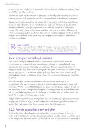 Understanding Agile
6
or introducing new products and services into the marketplace, clarifies our understanding
of what they actually need to do.
So does this mean we do not need to plan and we should just let everything evolve? No
– taking this approach, we would not fulfil our responsibilities as leaders and managers.
Although we have to accept that the future is full of uncertainty and change, we still need
to have a clear idea of what we want to achieve and why. We need to ask ourselves
whether the benefits outweigh the potential costs, risks and disruption of making the
journey. We need to have a clear vision, and then plan how to achieve it. Planning the
whole journey as an outline is sufficient; however, we need to recognize that this is likely to
change. As we embark on the each step, we can plan in more detail as requirements
become more obvious.
1.2.2 Change is normal and inevitable
The pace of change in today’s business is phenomenal. Unless we can make our
organizations responsive to change, we put them in danger of lagging behind, losing
opportunities and business. Generally, we understand that some events that occur will
change our status quo. These can be changes for the better or for worse. As human beings
we are equipped to cope with and embrace change, learn from it and move forward.
Charles Darwin taught us that those living things most responsive to change are more likely
to survive.
Ironically, we often create complex bureaucratic procedures for change in our
organizations. We see change as a disruption to be avoided or assessed in detail and
minimized. We think we will fail to achieve our goals if we let change happen. In fact, we
are more likely to fail if change doesn’t happen. Our organization will be out of date and
will not meet today’s requirements. But if change is inevitable, why not embrace and plan
for it? This is exactly what Agile asks us to do.
Budget and time constraints are still important. So if we want to use Agile to accommodate
change, we must find a way to protect budgets and time, but still get what we need. In
section 3.4, I will explore how this is possible within the Agile approach.
1.2.3 Provide capabilities early and often
Traditionally, it can take a long time for the benefits of change initiatives to become a
reality and to start to add real value to our organizations. Could we have benefited if some
of the change was delivered earlier? Could we have used our experience and feedback to
Agile in practice
Assume we are travelling from A to B. We may plan a route, but events on the way – for
example, closure of a major motorway or main road – will demand that you change plans.
The important thing is that we want to get to B; the plan may change along the way.
10190 IBP Understanding Agile TEXT v0_9.indd 18 01/08/2016 15:18
 