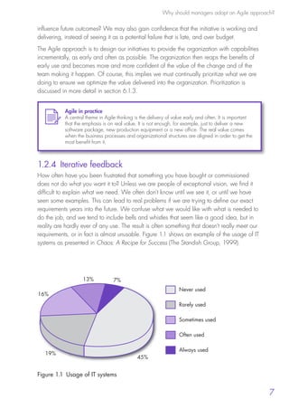 Why should managers adopt an Agile approach?
7
influence future outcomes? We may also gain confidence that the initiative is working and
delivering, instead of seeing it as a potential failure that is late, and over budget.
The Agile approach is to design our initiatives to provide the organization with capabilities
incrementally, as early and often as possible. The organization then reaps the benefits of
early use and becomes more and more confident of the value of the change and of the
team making it happen. Of course, this implies we must continually prioritize what we are
doing to ensure we optimize the value delivered into the organization. Prioritization is
discussed in more detail in section 6.1.3.
1.2.4 Iterative feedback
How often have you been frustrated that something you have bought or commissioned
does not do what you want it to? Unless we are people of exceptional vision, we find it
difficult to explain what we need. We often don’t know until we see it, or until we have
seen some examples. This can lead to real problems if we are trying to define our exact
requirements years into the future. We confuse what we would like with what is needed to
do the job, and we tend to include bells and whistles that seem like a good idea, but in
reality are hardly ever of any use. The result is often something that doesn’t really meet our
requirements, or in fact is almost unusable. Figure 1.1 shows an example of the usage of IT
systems as presented in Chaos: A Recipe for Success (The Standish Group, 1999).
Agile in practice
A central theme in Agile thinking is the delivery of value early and often. It is important
that the emphasis is on real value. It is not enough, for example, just to deliver a new
software package, new production equipment or a new office. The real value comes
when the business processes and organizational structures are aligned in order to get the
most benefit from it.
7%13%
16%
19%
45%
Never used
Rarely used
Sometimes used
Often used
Always used
Figure 1.1  Usage of IT systems
10190 IBP Understanding Agile TEXT v0_9.indd 19 01/08/2016 15:18
 