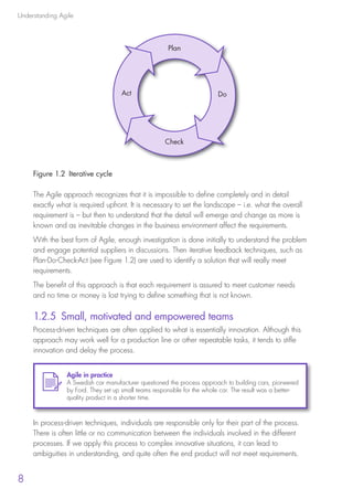 Understanding Agile
8
Figure 1.2  Iterative cycle
The Agile approach recognizes that it is impossible to define completely and in detail
exactly what is required upfront. It is necessary to set the landscape – i.e. what the overall
requirement is – but then to understand that the detail will emerge and change as more is
known and as inevitable changes in the business environment affect the requirements.
With the best form of Agile, enough investigation is done initially to understand the problem
and engage potential suppliers in discussions. Then iterative feedback techniques, such as
Plan-Do-Check-Act (see Figure 1.2) are used to identify a solution that will really meet
requirements.
The benefit of this approach is that each requirement is assured to meet customer needs
and no time or money is lost trying to define something that is not known.
1.2.5 Small, motivated and empowered teams
Process-driven techniques are often applied to what is essentially innovation. Although this
approach may work well for a production line or other repeatable tasks, it tends to stifle
innovation and delay the process.
In process-driven techniques, individuals are responsible only for their part of the process.
There is often little or no communication between the individuals involved in the different
processes. If we apply this process to complex innovative situations, it can lead to
ambiguities in understanding, and quite often the end product will not meet requirements.
Agile in practice
A Swedish car manufacturer questioned the process approach to building cars, pioneered
by Ford. They set up small teams responsible for the whole car. The result was a better-
quality product in a shorter time.
Plan
Act Do
Check
10190 IBP Understanding Agile TEXT v0_9.indd 20 01/08/2016 15:18
 