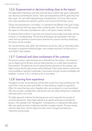 Understanding Agile
10
1.2.6 Empowerment or decision-making close to the impact
The Agile belief is that teams work best when left alone to deliver their goals, making their
own decisions and finding the solution. Teams are empowered to fulfil the goals they have
been given. This will create high-performing, motivated teams. Of course, there may be
times when specialists are required to perform some functions that the team cannot.
Clearly, the empowerment is not limitless; it is restricted to the fulfilment of the goal. It does
not allow decisions that may impact others outside the team. The team must also consider
the impact on other teams and determine when it will need to interact with them.
A small team (that could be in more than one location) communicates more easily with less
confusion or misunderstanding. The fact that all disciplines are represented in the team
means that any potential miscommunication between the customer and those developing
the solution can be avoided.
You may be thinking, quite rightly, that small teams are all very well, but what about when
the project or programme demands larger, more complex structures? I will discuss this in
more detail in later chapters.
1.2.7 Continual and close involvement of the customer
The previous sections imply that those who will benefit from the initiative – the customers –
are an integral part of the team and are making decisions on a daily basis towards the
final outcomes. This places the onus of making business decisions on the customer, and
helps to ensure that the right outcome will be delivered. It also means that the customer has
to be available as required to participate in the process and give business knowledge and
feedback. In section 2.3.2, I will discuss this in more detail.
1.2.8 Learning from experience
Throughout our lives we are learning, and this often comes from trying something new. The
result of this is that we review and modify our future behaviour based our experience.
Often, this natural learning cycle is forgotten when we are placed in a work environment.
We carry out tasks, complete them, and start the next one without taking time to understand
what went well or not so well.
The Agile approach embraces the learning process and incorporates the concept of
continual improvement. Many Agile methods have specific techniques to facilitate the
process. One example is the ‘retrospective’. A retrospective is a meeting that takes place
after most significant events or deliveries and often at regular intervals. The team reviews
what has been done, with the objective to learn and to change future behaviour,
interactions and processes.
10190 IBP Understanding Agile TEXT v0_9.indd 22 01/08/2016 15:18
 