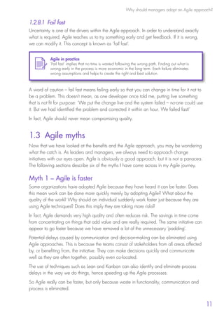 Why should managers adopt an Agile approach?
11
1.2.8.1 Fail fast
Uncertainty is one of the drivers within the Agile approach. In order to understand exactly
what is required, Agile teaches us to try something early and get feedback. If it is wrong,
we can modify it. This concept is known as ‘fail fast’.
A word of caution – fail fast means failing early so that you can change in time for it not to
be a problem. This doesn’t mean, as one developer once told me, putting live something
that is not fit for purpose: ‘We put the change live and the system failed – no-one could use
it. But we had identified the problem and corrected it within an hour. We failed fast!’
In fact, Agile should never mean compromising quality.
1.3 Agile myths
Now that we have looked at the benefits and the Agile approach, you may be wondering
what the catch is. As leaders and managers, we always need to approach change
initiatives with our eyes open. Agile is obviously a good approach, but it is not a panacea.
The following sections describe six of the myths I have come across in my Agile journey.
Myth 1 – Agile is faster
Some organizations have adopted Agile because they have heard it can be faster. Does
this mean work can be done more quickly merely by adopting Agile? What about the
quality of the work? Why should an individual suddenly work faster just because they are
using Agile techniques? Does this imply they are taking more risks?
In fact, Agile demands very high quality and often reduces risk. The savings in time come
from concentrating on things that add value and are really required. The same initiative can
appear to go faster because we have removed a lot of the unnecessary ‘padding’.
Potential delays caused by communication and decision-making can be eliminated using
Agile approaches. This is because the teams consist of stakeholders from all areas affected
by, or benefiting from, the initiative. They can make decisions quickly and communicate
well as they are often together, possibly even co-located.
The use of techniques such as Lean and Kanban can also identify and eliminate process
delays in the way we do things, hence speeding up the Agile processes.
So Agile really can be faster, but only because waste in functionality, communication and
process is eliminated.
Agile in practice
‘Fail fast’ implies that no time is wasted following the wrong path. Finding out what is
wrong early in the process is more economic in the long term. Each failure eliminates
wrong assumptions and helps to create the right and best solution.
10190 IBP Understanding Agile TEXT v0_9.indd 23 01/08/2016 15:18
 