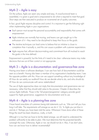Understanding Agile
12
Myth 2 – Agile is easy
On the surface, Agile can seem very simple and easy. A cross-functional team is
assembled, it is given a goal and is empowered to do what is required to meet that goal.
Short steps are then executed to produce an incremental set of quality outcomes.
In fact, good Agile requires discipline and control. It is important to get the following right
when implementing Agile in your organizations:
●● Each person must accept the personal accountability and responsibility that comes with
empowerment.
●● Agile initiatives are normally fast moving, and teams can get caught up in the
enthusiasm of it – they need to be disciplined to keep their focus on the goals.
●● The iterative techniques can lead some to believe that an initiative is closer to
completion than it actually is, and this can cause a problem with customer expectations.
●● Agile requires fast, efficient decision-making and commitment from all involved to reach
the goals in the time defined.
Empowerment is powerful, but the limits of it need to be clear –otherwise teams may make
decisions that are out of their control or not appropriate. 
Myth 3 – Agile is a documentation- and governance-free zone
Having once been a software developer, I can see how lack of documentation could be
seen as a benefit. Having also been a member of my organization’s leadership team, I see
the opposite problem with this. How can we support something without any knowledge of
it? How do we satisfy our auditors? How do we decide what to do, and who should do
it? How do we communicate with senior stakeholders?
The use of Agile approaches does not imply that documentation and governance are not
necessary; rather that they should add value to the process. Chapter 4 describes the
various Agile methods. Those in the ‘full project/programme’ category provide good
support for Agile governance, suggestions for documentation and its use.
Myth 4 – Agile is a planning-free zone
I have heard anecdotes of customers being told statements such as, ‘We can’t tell you how
long it will take. The requirements will emerge as we do it.’ Or, ‘In Agile you just dive in
and do it.’ Perhaps you have been told the same. Whenever I have done either of these
things the result has been disastrous, costly, or both.
Although it is true that we have to let the detail emerge, we still need to understand the
problem sufficiently to be able to plan. We must determine that the projected benefits
outweigh the costs. Otherwise, Agile or not, we should not do it. Also, if we don’t plan,
how can we know how to deliver incrementally?
10190 IBP Understanding Agile TEXT v0_9.indd 24 01/08/2016 15:18
 