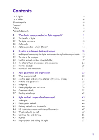 iii
Contents
List of figures	 v
List of tables	 vi
About this guide	 vii
Foreword	ix
Preface	x
Acknowledgements	xi
1	 Why should managers adopt an Agile approach?	 1
1.1	 The benefits of Agile	 1
1.2	 The Agile approach	 5
1.3	 Agile myths	 11
1.4	 Agile approaches – what’s different?	 14
2	 Creating a sustainable Agile environment	 15
2.1	 Making and maintaining the Agile environment throughout the organization	 15
2.2	 The role of the manager	 17
2.3	 Instilling an Agile mindset into stakeholders	 19
2.4	 The effect of Agile on processes and procedures	 24
2.5	 Business as usual 	 26
2.6	 Individuals and interactions	 27
3	 Agile governance and organization	 33
3.1	 What is governance?	 33
3.2	 Meeting goals and remaining aligned with business strategy	 34
3.3	 Portfolio-level governance	 35
3.4	Budgeting	 35
3.5	 Developing objectives and vision	 38
3.6	 Governance levels	 39
3.7	 Dealing with change	 42
4	 Agile methods compared and contrasted	 45
4.1	Techniques	 46
4.2	 Development methods	 46
4.3	 Delivery methods and frameworks	 46
4.4	 Full project/programme methods and frameworks	 47
4.5	 Which method is for me?	 47
4.6	 Continual flow and delivery	 56
4.7	Hybrids	 56
4.8	 Mega-projects and scaling for Agile	 57
10190 IBP Understanding Agile TEXT v0_9.indd 3 01/08/2016 15:18
 