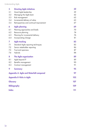 Understanding Agile
iv
5	 Directing Agile initiatives	 59
5.1	 Good Agile leadership	 59
5.2	 Managing the Agile team	 62
5.3	 Risk management	 65
5.4	 Incremental delivery of value	 65
5.5	 Retrospectives and continual improvement	 67
6	 Agile planning	 69
6.1	 Planning approaches and levels	 70
6.2	 Resource planning	 74
6.3	 Planning for incremental delivery	 76
6.4	 Incorporating change	 81
7	 Agile tracking	 83
7.1	 Standard Agile reporting techniques	 83
7.2	 Senior stakeholder reporting	 86
7.3	 Trust and openness	 87
7.4	Hybrids	 88
8	 The Agile organization	 89
8.1	 Agile beyond IT	 89
8.2	 Benefits management	 90
8.3	 Contract management	 91
9	Summary	 95
Appendix A  Agile and Waterfall compared	 97
Appendix B  Risks in Agile	 103
Glossary	107
Bibliography	109
Index		 111
10190 IBP Understanding Agile TEXT v0_9.indd 4 01/08/2016 15:18
 