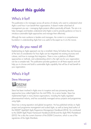 
vii
About this guide
Who’s it for?
This publication is for managers across all sectors of industry who want to understand what
Agile is and how it can benefit their organizations. It doesn’t matter what level of
management you are – managing Agile projects affects practically all levels. The aim is to
help managers and leaders understand what Agile is and to provide guidance on how to
introduce sustainable Agile approaches and manage them effectively.
Although the main audience is leaders and managers, the content is a comprehensive
foundation in understanding Agile that is as useful to the expert as it is to the novice.
Why do you need it?
Implementing an Agile approach can be a minefield. Many fail before they start because
of the lack of consideration for how Agile can be integrated into existing structures and
cultures, and how to manage that integration. There is now a plethora of different
approaches or methods, and understanding which is the right one for your organization
can be a complex task. This publication provides guidance on all these aspects and will
help you to choose and build a sustainable Agile capability that will be of real benefit to
your organization.
Who’s it by?
Steve Messenger
Steve has been involved in Agile since its inception and was pioneering iterative
approaches (now called Agile) from the mid-1990s. As a senior leader, Steve has
implemented Agile in many diverse organizations, including the highly regulated
pharmaceutical industry, and has successfully managed various projects and programmes
using Agile.
Steve has a strong reputation and global recognition. He has published articles on Agile
project and programme management and scaled Agile, as well as being lead author of
the DSDM®
AgilePgM Agile Programme Management Handbook (2014). He contributed
to the DSDM Agile Project Framework Handbook (2014) and the Agile PMO Pocketbook
(2012). He is also the current chairman of the DSDM Consortium, which is one of the
signatories of the Agile Manifesto.
10190 IBP Understanding Agile TEXT v0_9.indd 7 01/08/2016 15:18
 