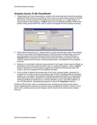 LRx Demonstration Analysis
Analysis Issues To Be Considered
1. Target (study) and Control prescriptions, picked on the initial data period cannot be positively
classified for their timing of concomitancy. If the record is on study product picked on the first
data month, it will be uncertain if the patient was ‘new to therapy’, or a ‘repeat’ patient. To
accommodate for that ambiguity, a ‘lead-in’ period can be optionally specified. Patients who
picked a study product within the ‘Lead-in’ period are dropped from the analytical summary.
2. When patient’s first pickup of a ‘Target product’ is close to the last day of data, they increase
counts on concomitancy that happened prior to their first pickup of study drugs, but will not
account equally to the concomitancy that follows that first pickup. To reduce that bias, a
‘lead-off’ period is optionally set. Patients who picked their initial study product within the
‘Lead-off’ period and did not pick a Control product earlier, are dropped from the analytical
summary.
3. Statistics on ‘concomitant’ products consumed prior to first ‘target’ product may be inflated, as
prescriptions for the first months are either ‘new’ or ‘continuing’ therapies. When a ‘lead-in’
period is specified for Control products, patients who picked a Control product within the
‘Lead-in’ period are dropped from the analytical summary.
4. As the number of patients who picked each of the ‘study’ products varies, comparison of
numbers for the ‘study’ product’s concomitancy with ‘control’ is facilitated after accumulated
statistics are ‘normalized’. Normalization methodology resizes all statistics to the population
of the lead product that is selected as ‘normalizing’ product in the setup dialog. Alternative
method normalizes all measures by a common standard, such as: ‘per million patients’, or
‘per 100,000 patients’. Standardizing population is set on the ‘Proportion’ data box.
Clicking the [Run] button starts an analytical process, reviewing and analyzing each patient
record, categorizing the measures by products and accumulating the results in memory. At any
point in time, analysis process can be stopped, interim results can be reviewed and analysis
resumed.
COX-2 Concomitancy Analysis 21
 