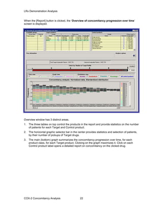 LRx Demonstration Analysis
When the [Report] button is clicked, the ‘Overview of concomitancy progression over time’
screen is displayed.
Overview window has 3 distinct areas.
1. The three tables on top control the products in the report and provide statistics on the number
of patients for each Target and Control product.
2. The horizontal graphic selector bar in the center provides statistics and selection of patients,
by their number of pickups of Target drugs.
3. The main (bottom) graph summarizes the concomitancy progression over time, for each
product class, for each Target product. Clicking on the graph maximizes it. Click on each
Control product label opens a detailed report on concomitancy on the clicked drug.
COX-2 Concomitancy Analysis 22
 