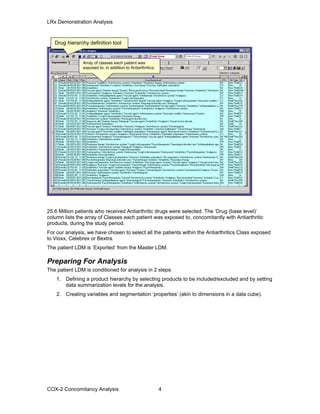 LRx Demonstration Analysis
Drug hierarchy definition tool
Array of classes each patient was
exposed to, in addition to Antiarthritics.
25.6 Million patients who received Antiarthritic drugs were selected. The ‘Drug (base level)’
column lists the array of Classes each patient was exposed to, concomitantly with Antiarthritic
products, during the study period.
For our analysis, we have chosen to select all the patients within the Antiarthritics Class exposed
to Vioxx, Celebrex or Bextra.
The patient LDM is ‘Exported’ from the Master LDM.
Preparing For Analysis
The patient LDM is conditioned for analysis in 2 steps:
1. Defining a product hierarchy by selecting products to be included/excluded and by setting
data summarization levels for the analysis.
2. Creating variables and segmentation ‘properties’ (akin to dimensions in a data cube).
COX-2 Concomitancy Analysis 4
 