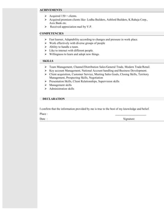 ACHIVEMENTS
 Acquired 150 + clients.
 Acquired premium clients like- Lodha Builders, Ashford Builders, K.Raheja Corp.,
Axis Bank etc.
 Received appreciation mail by V.P.
COMPETENCIES
 Fast learner, Adaptability according to changes and pressure in work place.
 Work effectively with diverse groups of people
 Ability to handle a team.
 Like to interact with different people.
 Willingness to learn and adopt new things.
SKILLS
 Team Management, Channel/Distribution Sales/General Trade, Modern Trade/Retail.
 Key account Management, National Account handling and Business Development.
 Client acquisition, Customer Service, Meeting Sales Goals, Closing Skills, Territory
Management, Prospecting Skills, Negotiation
 Presentation Skills, Client Relationships, Supervision skills
 Management skills
 Administration skills
DECLARATION
I confirm that the information provided by me is true to the best of my knowledge and belief.
Place : _____________________
Date : Signature
 