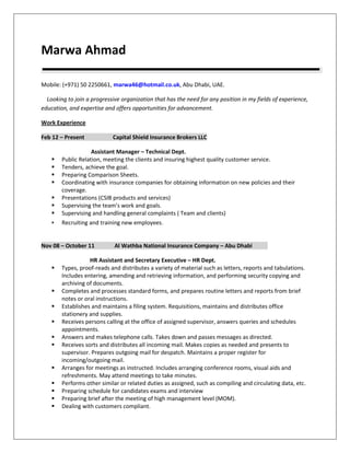Marwa Ahmad
Mobile: (+971) 50 2250661, marwa46@hotmail.co.uk, Abu Dhabi, UAE.
Looking to join a progressive organization that has the need for any position in my fields of experience,
education, and expertise and offers opportunities for advancement.
Work Experience
Feb 12 – Present Capital Shield Insurance Brokers LLC
Assistant Manager – Technical Dept.
 Public Relation, meeting the clients and insuring highest quality customer service.
 Tenders, achieve the goal.
 Preparing Comparison Sheets.
 Coordinating with insurance companies for obtaining information on new policies and their
coverage.
 Presentations (CSIB products and services)
 Supervising the team’s work and goals.
 Supervising and handling general complaints ( Team and clients)
 Recruiting and training new employees.
Nov 08 – October 11 Al Wathba National Insurance Company – Abu Dhabi
HR Assistant and Secretary Executive – HR Dept.
 Types, proof-reads and distributes a variety of material such as letters, reports and tabulations.
Includes entering, amending and retrieving information, and performing security copying and
archiving of documents.
 Completes and processes standard forms, and prepares routine letters and reports from brief
notes or oral instructions.
 Establishes and maintains a filing system. Requisitions, maintains and distributes office
stationery and supplies.
 Receives persons calling at the office of assigned supervisor, answers queries and schedules
appointments.
 Answers and makes telephone calls. Takes down and passes messages as directed.
 Receives sorts and distributes all incoming mail. Makes copies as needed and presents to
supervisor. Prepares outgoing mail for despatch. Maintains a proper register for
incoming/outgoing mail.
 Arranges for meetings as instructed. Includes arranging conference rooms, visual aids and
refreshments. May attend meetings to take minutes.
 Performs other similar or related duties as assigned, such as compiling and circulating data, etc.
 Preparing schedule for candidates exams and interview
 Preparing brief after the meeting of high management level (MOM).
 Dealing with customers compliant.
 