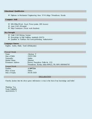 Educational Qualification
 Diploma in Mechanical Engineering from S N College Trivandrum, Kerala
 MS Office(Word, Excel, Power points ,MS Access)
 Auto CAD ,3D model
 Ship Constructor (Navis work freedom)
Key Strength
 Valid UAE Driving License
 Knowledge in Ship building standards (IACS)
 Qualified in Trakhees Hot work performing Authorization
Languages Known
English, Arabic, Hindi, Tamil &Malayalam
Personal Details
Name : Alocious Y
Date of Birth : 30/05/1980
Nationality : Indian.
Marital Status : Married.
Permanent Address :Thotom Purayidom Pulluvila .P.O
Trivandrum, Kerala, India-689622, Ph: 0091-8089660745
Passport Details
Number : J 2097216
Place of issue : Dubai
Date of Expiry : 06-06-2020
DECLARATION
I hereby declare that the above given information is true to the best of my knowledge and belief.
Thanking You
Yours Faithfully
ALOCIOUS. Y
Computer Skill
 