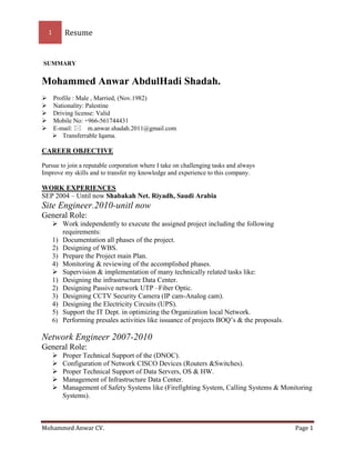 1 Resume
Mohammed Anwar CV. Page 1
SUMMARY
Mohammed Anwar AbdulHadi Shadah.
Profile : Male , Married, (Nov.1982)
Nationality: Palestine
Driving license: Valid
Mobile No: +966-561744431
E-mail: m.anwar.shadah.2011@gmail.com
 Transferrable Iqama.
CAREER OBJECTIVE
Pursue to join a reputable corporation where I take on challenging tasks and always
Improve my skills and to transfer my knowledge and experience to this company.
WORK EXPERIENCES
SEP 2004 – Until now Shabakah Net. Riyadh, Saudi Arabia
Site Engineer.2010-unitl now
General Role:
 Work independently to execute the assigned project including the following
requirements:
1) Documentation all phases of the project.
2) Designing of WBS.
3) Prepare the Project main Plan.
4) Monitoring & reviewing of the accomplished phases.
 Supervision & implementation of many technically related tasks like:
1) Designing the infrastructure Data Center.
2) Designing Passive network UTP –Fiber Optic.
3) Designing CCTV Security Camera (IP cam-Analog cam).
4) Designing the Electricity Circuits (UPS).
5) Support the IT Dept. in optimizing the Organization local Network.
6) Performing presales activities like issuance of projects BOQ’s & the proposals.
Network Engineer 2007-2010
General Role:
 Proper Technical Support of the (DNOC).
 Configuration of Network CISCO Devices (Routers &Switches).
 Proper Technical Support of Data Servers, OS & HW.
 Management of Infrastructure Data Center.
 Management of Safety Systems like (Firefighting System, Calling Systems & Monitoring
Systems).
 