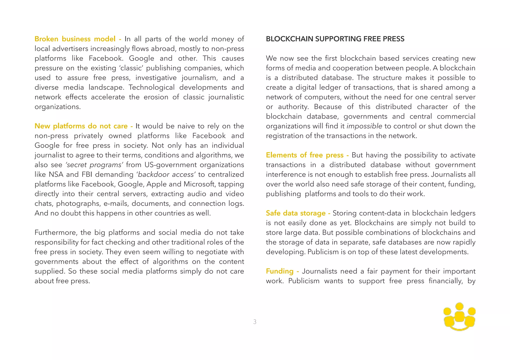 Broken business model - In all parts of the world money of
local advertisers increasingly ﬂows abroad, mostly to non-press
platforms like Facebook. Google and other. This causes
pressure on the existing ‘classic’ publishing companies, which
used to assure free press, investigative journalism, and a
diverse media landscape. Technological developments and
network effects accelerate the erosion of classic journalistic
organizations.  
 
New platforms do not care - It would be naive to rely on the
non-press privately owned platforms like Facebook and
Google for free press in society. Not only has an individual
journalist to agree to their terms, conditions and algorithms, we
also see ‘secret programs’ from US-government organizations
like NSA and FBI demanding ‘backdoor access’ to centralized
platforms like Facebook, Google, Apple and Microsoft, tapping
directly into their central servers, extracting audio and video
chats, photographs, e-mails, documents, and connection logs.
And no doubt this happens in other countries as well.  
 
Furthermore, the big platforms and social media do not take
responsibility for fact checking and other traditional roles of the
free press in society. They even seem willing to negotiate with
governments about the effect of algorithms on the content
supplied. So these social media platforms simply do not care
about free press. 
BLOCKCHAIN SUPPORTING FREE PRESS 
 
We now see the ﬁrst blockchain based services creating new
forms of media and cooperation between people. A blockchain
is a distributed database. The structure makes it possible to
create a digital ledger of transactions, that is shared among a
network of computers, without the need for one central server
or authority. Because of this distributed character of the
blockchain database, governments and central commercial
organizations will ﬁnd it impossible to control or shut down the
registration of the transactions in the network. 
 
Elements of free press - But having the possibility to activate
transactions in a distributed database without government
interference is not enough to establish free press. Journalists all
over the world also need safe storage of their content, funding,
publishing platforms and tools to do their work. 
 
Safe data storage - Storing content-data in blockchain ledgers
is not easily done as yet. Blockchains are simply not build to
store large data. But possible combinations of blockchains and
the storage of data in separate, safe databases are now rapidly
developing. Publicism is on top of these latest developments. 
 
Funding - Journalists need a fair payment for their important
work. Publicism wants to support free press ﬁnancially, by
3
 