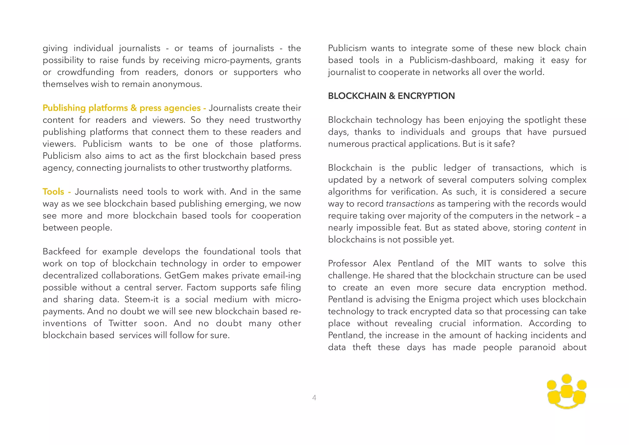 giving individual journalists - or teams of journalists - the
possibility to raise funds by receiving micro-payments, grants
or crowdfunding from readers, donors or supporters who
themselves wish to remain anonymous. 
 
Publishing platforms & press agencies - Journalists create their
content for readers and viewers. So they need trustworthy
publishing platforms that connect them to these readers and
viewers. Publicism wants to be one of those platforms.
Publicism also aims to act as the ﬁrst blockchain based press
agency, connecting journalists to other trustworthy platforms. 
 
Tools - Journalists need tools to work with. And in the same
way as we see blockchain based publishing emerging, we now
see more and more blockchain based tools for cooperation
between people. 
 
Backfeed for example develops the foundational tools that
work on top of blockchain technology in order to empower
decentralized collaborations. GetGem makes private email-ing
possible without a central server. Factom supports safe ﬁling
and sharing data. Steem-it is a social medium with micro-
payments. And no doubt we will see new blockchain based re-
inventions of Twitter soon. And no doubt many other
blockchain based services will follow for sure. 
 
Publicism wants to integrate some of these new block chain
based tools in a Publicism-dashboard, making it easy for
journalist to cooperate in networks all over the world. 
 
BLOCKCHAIN & ENCRYPTION 
 
Blockchain technology has been enjoying the spotlight these
days, thanks to individuals and groups that have pursued
numerous practical applications. But is it safe? 
 
Blockchain is the public ledger of transactions, which is
updated by a network of several computers solving complex
algorithms for veriﬁcation. As such, it is considered a secure
way to record transactions as tampering with the records would
require taking over majority of the computers in the network – a
nearly impossible feat. But as stated above, storing content in
blockchains is not possible yet. 
 
Professor Alex Pentland of the MIT wants to solve this
challenge. He shared that the blockchain structure can be used
to create an even more secure data encryption method.
Pentland is advising the Enigma project which uses blockchain
technology to track encrypted data so that processing can take
place without revealing crucial information. According to
Pentland, the increase in the amount of hacking incidents and
data theft these days has made people paranoid about
4
 