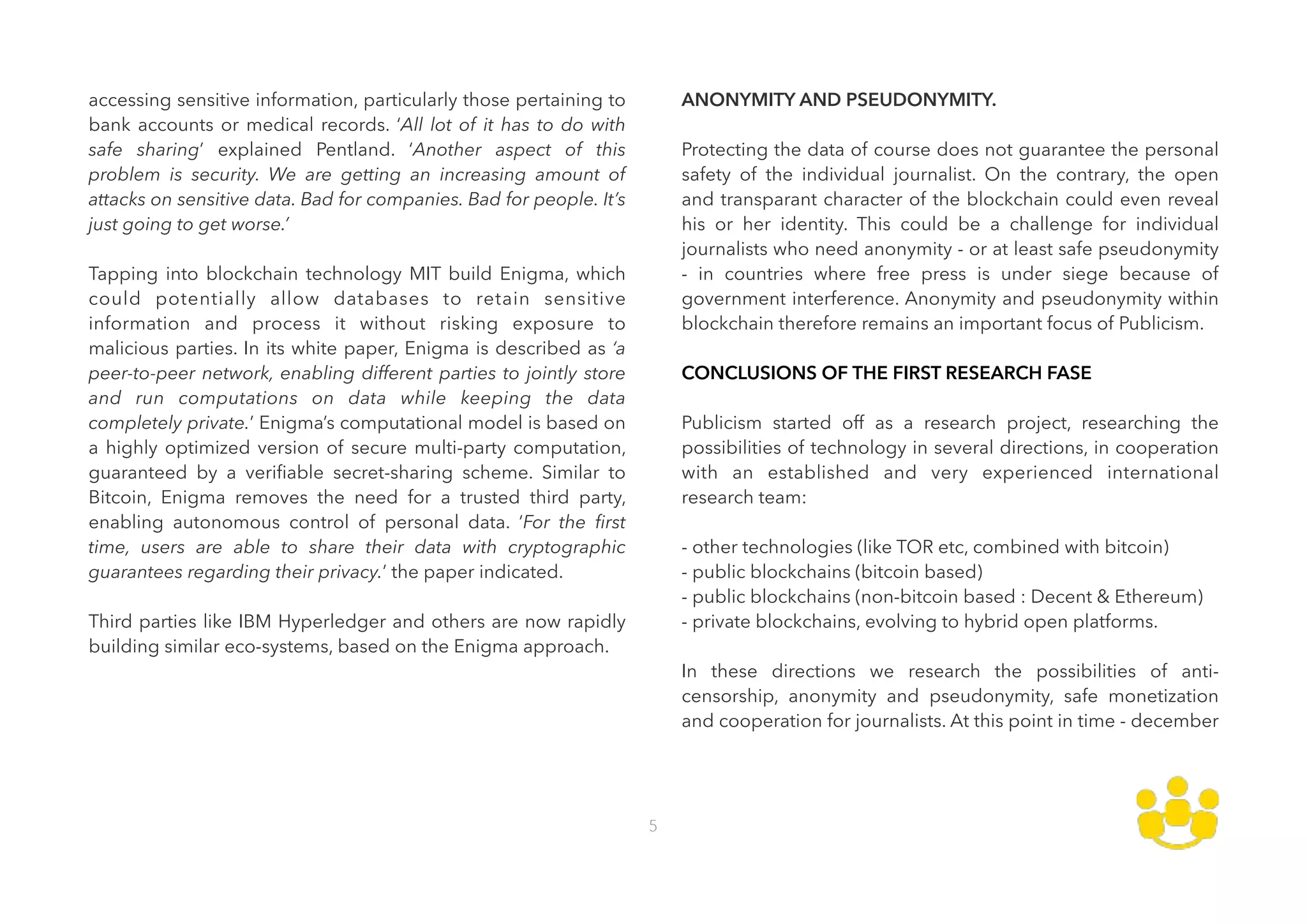 accessing sensitive information, particularly those pertaining to
bank accounts or medical records. ‘All lot of it has to do with
safe sharing’ explained Pentland. ‘Another aspect of this
problem is security. We are getting an increasing amount of
attacks on sensitive data. Bad for companies. Bad for people. It’s
just going to get worse.’ 
 
Tapping into blockchain technology MIT build Enigma, which
could potentially allow databases to retain sensitive
information and process it without risking exposure to
malicious parties. In its white paper, Enigma is described as ‘a
peer-to-peer network, enabling different parties to jointly store
and run computations on data while keeping the data
completely private.’ Enigma’s computational model is based on
a highly optimized version of secure multi-party computation,
guaranteed by a veriﬁable secret-sharing scheme. Similar to
Bitcoin, Enigma removes the need for a trusted third party,
enabling autonomous control of personal data. ‘For the ﬁrst
time, users are able to share their data with cryptographic
guarantees regarding their privacy.’ the paper indicated. 
 
Third parties like IBM Hyperledger and others are now rapidly
building similar eco-systems, based on the Enigma approach. 
 
 
 
ANONYMITY AND PSEUDONYMITY. 
 
Protecting the data of course does not guarantee the personal
safety of the individual journalist. On the contrary, the open
and transparant character of the blockchain could even reveal
his or her identity. This could be a challenge for individual
journalists who need anonymity - or at least safe pseudonymity
- in countries where free press is under siege because of
government interference. Anonymity and pseudonymity within
blockchain therefore remains an important focus of Publicism. 
 
CONCLUSIONS OF THE FIRST RESEARCH FASE 
 
Publicism started off as a research project, researching the
possibilities of technology in several directions, in cooperation
with an established and very experienced international
research team: 
 
- other technologies (like TOR etc, combined with bitcoin) 
- public blockchains (bitcoin based) 
- public blockchains (non-bitcoin based : Decent & Ethereum) 
- private blockchains, evolving to hybrid open platforms. 
 
In these directions we research the possibilities of anti-
censorship, anonymity and pseudonymity, safe monetization
and cooperation for journalists. At this point in time - december
5
 