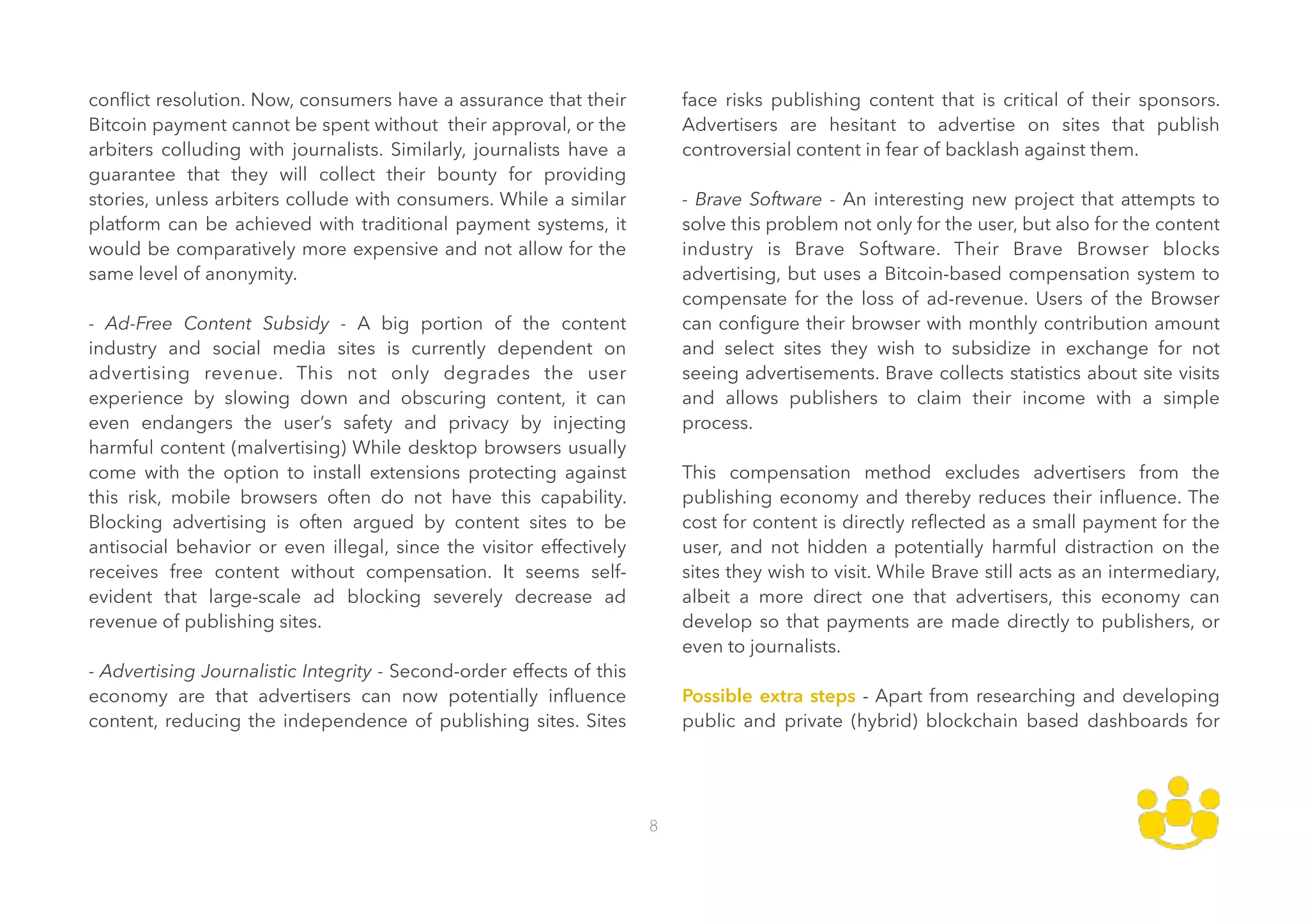 conﬂict resolution. Now, consumers have a assurance that their
Bitcoin payment cannot be spent without their approval, or the
arbiters colluding with journalists. Similarly, journalists have a
guarantee that they will collect their bounty for providing
stories, unless arbiters collude with consumers. While a similar
platform can be achieved with traditional payment systems, it
would be comparatively more expensive and not allow for the
same level of anonymity.  
 
- Ad-Free Content Subsidy - A big portion of the content
industry and social media sites is currently dependent on
advertising revenue. This not only degrades the user
experience by slowing down and obscuring content, it can
even endangers the user’s safety and privacy by injecting
harmful content (malvertising) While desktop browsers usually
come with the option to install extensions protecting against
this risk, mobile browsers often do not have this capability.
Blocking advertising is often argued by content sites to be
antisocial behavior or even illegal, since the visitor effectively
receives free content without compensation. It seems self-
evident that large-scale ad blocking severely decrease ad
revenue of publishing sites. 
 
- Advertising Journalistic Integrity - Second-order effects of this
economy are that advertisers can now potentially inﬂuence
content, reducing the independence of publishing sites. Sites
face risks publishing content that is critical of their sponsors.
Advertisers are hesitant to advertise on sites that publish
controversial content in fear of backlash against them.  
 
- Brave Software - An interesting new project that attempts to
solve this problem not only for the user, but also for the content
industry is Brave Software. Their Brave Browser blocks
advertising, but uses a Bitcoin-based compensation system to
compensate for the loss of ad-revenue. Users of the Browser
can conﬁgure their browser with monthly contribution amount
and select sites they wish to subsidize in exchange for not
seeing advertisements. Brave collects statistics about site visits
and allows publishers to claim their income with a simple
process. 
 
This compensation method excludes advertisers from the
publishing economy and thereby reduces their inﬂuence. The
cost for content is directly reﬂected as a small payment for the
user, and not hidden a potentially harmful distraction on the
sites they wish to visit. While Brave still acts as an intermediary,
albeit a more direct one that advertisers, this economy can
develop so that payments are made directly to publishers, or
even to journalists.  
 
Possible extra steps - Apart from researching and developing
public and private (hybrid) blockchain based dashboards for
8
 