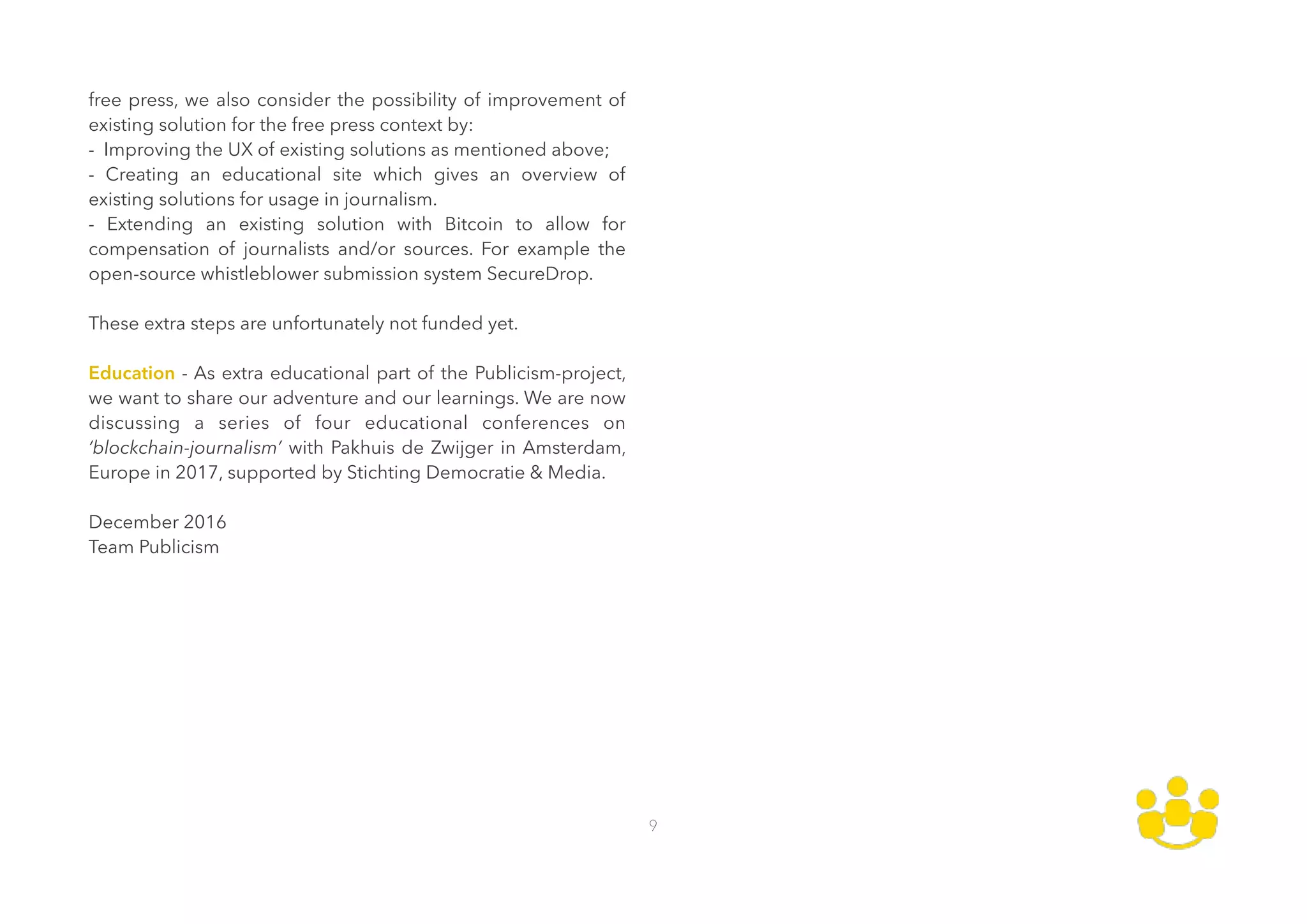 free press, we also consider the possibility of improvement of
existing solution for the free press context by: 
- Improving the UX of existing solutions as mentioned above; 
- Creating an educational site which gives an overview of
existing solutions for usage in journalism.  
- Extending an existing solution with Bitcoin to allow for
compensation of journalists and/or sources. For example the
open-source whistleblower submission system SecureDrop. 
 
These extra steps are unfortunately not funded yet. 
 
Education - As extra educational part of the Publicism-project,
we want to share our adventure and our learnings. We are now
discussing a series of four educational conferences on
‘blockchain-journalism’ with Pakhuis de Zwijger in Amsterdam,
Europe in 2017, supported by Stichting Democratie & Media. 
 
December 2016 
Team Publicism
9
 