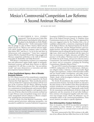 Mexico’s Controversial Competition Law Reforms:
A Second Antitrust Revolution?
B Y A L L A N V A N F L E E T
Económica (COFECE) as an autonomous agency, indepen-
dent of the Federal Executive branch. It comprises seven
Commissioners known as the Pleno. They are appointed for
nine-year staggered terms by the President from a list of
candidates submitted by a committee comprising the heads
of the Bank of Mexico, the National Institute for the Eval-
uation of Education, and the National Statistics and Geo-
graphy Institute. Among other qualifications, candidates for
each position must be among the top five scorers on a knowl-
edge exam, which must be formulated with the input of at
least two institutions of higher education and follow “best
practices” on the subject. Nominees must be confirmed by a
two-thirds vote of the Senate, and can serve only one term as
Commissioner. The initial Pleno of Commissioners includes
one lawyer and six economists, including the Presiding
Commissioner, Alejandra Palacios Prieto.6
The new LFCE created an Investigative Authority within
COFECE, independent of the Commissioners, which pur-
sues alleged conduct violations, reviews potentially illegal
mergers and acquisitions, conducts informal market studies
and new formal market investigations, and makes recom-
mendations for action—or inaction—by the Pleno.7
The first
Titular—head—of the Investigative Authority is the veteran
Carlos Mena Labarthe.8
The Article 28 amendments also created a Federal Tele-
communications Institute, the heads of which are selected in
the same manner as the members of the Pleno and which has
exclusive jurisdiction over competition in the broadcasting
and telecommunications sectors.9
Importantly, under Article
28, the transmission and distribution of electric energy and
exploration and the extraction of oil and other hydrocar-
bons continue to be designated (together with other indus-
tries) state-strategic sectors, which—by definition—are not
monopolies subject to the constitutional prohibition. These
sectors, however, are subject to specific regulation.
New Anticompetitive Conduct Definitions
Since its inception, the LFCE has specified anticompeti-
tive conduct as either “absolute” or “relative” practices,
approximating the U.S. concepts of per se and rule of rea-
son offenses.
The most controversial of the 2014 revisions is the addi-
tion of two offenses that have fallen from favor in the United
6 2 · A N T I T R U S T
C O V E R S T O R I E S
O
N DECEMBER 8, 2014, FORBES
announced: “Over the past year, Carlos Slim
Helú has gone from being the richest man on
the planet to the third place on Forbes World’s
Billionaires list.”1
Forbes cited analysts’ belief
that the plunge in value of Slim’s América Móvil telecom
empire was due to “Mexico’s new antitrust telecom regula-
tions which mandate that the company reduce its market
share below 50%” and force it “to cut its fees and share its
infrastructure with competitors.”2
Some have compared
América Móvil to Standard Oil and Slim’s long struggle with
Mexican competition authorities to the clash of American
titans John D. Rockefeller and Teddy Roosevelt.3
Will Mexico’s comprehensive revisions to its competition
laws and enforcement regime finally topple its monopoly-
dominated economy and break down barriers to effective
competition? Or will they, as some fear, “trip up multina-
tionals” and create disincentives to innovation and other
procompetitive business behavior?4
A New Constitutional Agency––Born of Broader
Economic Reforms
In 1992, Mexico enacted its first comprehensive competition
law as part of the economic reforms required by the North
American Free Trade Agreement.5
More recently, the revisions
to the Ley Federal de Competencia Económica (LFCE) were
part of the tri-partisan Pact for Mexico, following Enrique
Peña Nieto’s election as President in 2012 after campaigning
on a commitment to broad democratic and economic reform.
Comprising constitutional, legislative, and regulatory initia-
tives, one of the key objectives of the economic overhaul was
to open Mexico’s state-monopolized energy sector and pri-
vately monopolized telecom industry to effective competi-
tion, including from international players.
In 2013, Article 28 of the Mexican Constitution, which
contains general provisions addressing monopolies, was
amended to establish the Comisión Federal de Competencia
Antitrust, Vol. 29, No. 2, Spring 2015. © 2015 by the American Bar Association. Reproduced with permission. All rights reserved. This information or any portion thereof may not
be copied or disseminated in any form or by any means or stored in an electronic database or retrieval system without the express written consent of the American Bar Association.
Allan Van Fleet is a Partner at McDermott Will & Emery LLP and a Former
Chair of the ABA Section of Antitrust Law. The author thanks Carlos Mena
Labarthe, Titular de la Autoridad Investigadora, Comisión Federal de
Competencia Económica, for comments.
 