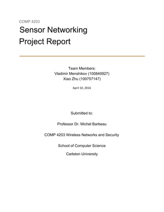 COMP 4203 
Sensor Networking 
Project Report 
 
Team Members: 
Vladimir Menshikov (100840927) 
Xiao Zhu (100757147) 
 
April 10, 2016 
 
 
Submitted to: 
Professor Dr. Michel Barbeau 
COMP 4203 Wireless Networks and Security 
School of Computer Science 
Carleton University 
 
 
 
 
 