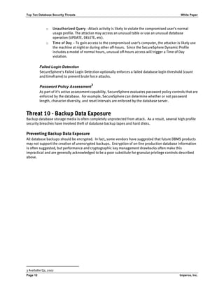 Top Ten Database Security Threats White Paper
Page 12 Imperva, Inc.
o Unauthorized Query - Attack activity is likely to violate the compromised user’s normal
usage profile. The attacker may access an unusual table or use an unusual database
operation (UPDATE, DELETE, etc).
o Time of Day – To gain access to the compromised user’s computer, the attacker is likely use
the machine at night or during other off-hours. Since the SecureSphere Dynamic Profile
includes a model of normal hours, unusual off-hours access will trigger a Time of Day
violation.
Failed Login Detection
SecureSphere’s Failed Login Detection optionally enforces a failed database login threshold (count
and timeframe) to prevent brute force attacks.
Password Policy Assessment
3
As part of it’s active assessment capability, SecureSphere evaluates password policy controls that are
enforced by the database. For example, SecureSphere can determine whether or not password
length, character diversity, and reset intervals are enforced by the database server.
Threat 10 - Backup Data Exposure
Backup database storage media is often completely unprotected from attack. As a result, several high profile
security breaches have involved theft of database backup tapes and hard disks.
Preventing Backup Data Exposure
All database backups should be encrypted. In fact, some vendors have suggested that future DBMS products
may not support the creation of unencrypted backups. Encryption of on-line production database information
is often suggested, but performance and cryptographic key management drawbacks often make this
impractical and are generally acknowledged to be a poor substitute for granular privilege controls described
above.
3 Available Q2, 2007
 