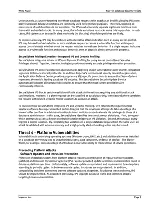 White Paper Top Ten Database Security Threats
Imperva, Inc. Page 5
Unfortunately, accurately targeting only those database requests with attacks can be difficult using IPS alone.
Many vulnerable database functions are commonly used for legitimate purposes. Therefore, blocking all
occurrences of such functions is not an option. The IPS must accurately separate legitimate functions from
those with embedded attacks. In many cases, the infinite variations in attacks make this impossible. In such
cases, IPS systems can be used in alert mode only (no blocking) since false positives are likely.
To improve accuracy, IPS may be combined with alternative attack indicators such as query access control.
IPS may be used to check whether or not a database request accesses a vulnerable function while query
access control detects whether or not the request matches normal user behavior. If a single request indicates
access to a vulnerable function and unusual behavior, then an attack is almost certainly in progress.
SecureSphere Privilege Elevation – Integrated IPS and Dynamic Profiling
SecureSphere integrates advanced IPS and Dynamic Profiling for query access control (see Excessive
Privileges above). Together, these technologies provide extremely accurate privilege elevation protection.
SecureSphere IPS delivers protection against attacks targeting known vulnerabilities with Snort®-compatible
signature dictionaries for all protocols. In addition, Imperva’s international security research organization,
the Application Defense Center, provides proprietary SQL-specific protections to ensure that SecureSphere
represents the world’s leading database IPS security. The SecureSphere Security Update Service
automatically updates all signature dictionaries to ensure that the most current protections are
continuously enforced.
SecureSphere IPS blocks certain easily identifiable attacks inline without requiring any additional attack
confirmations. However, if a given request can be classified as suspicious-only, then SecureSphere correlates
the request with related Dynamic Profile violations to validate an attack.
To illustrate how SecureSphere integrates IPS and Dynamic Profiling, let’s return to the rogue financial
services software developer described earlier. Imagine that the developer attempts to take advantage of a
known buffer overflow in a database function to insert malicious code to elevate his privileges to those of a
database administrator. In this case, SecureSphere identifies two simultaneous violations. First, any query
which attempts to access a known vulnerable function triggers an IPS violation. Second, the unusual query
triggers a profile violation. By correlating two violations in a single database request from the same user, an
attack is validated with extreme accuracy and a high priority alert or blocking action may be issued.
Threat 4 - Platform Vulnerabilities
Vulnerabilities in underlying operating systems (Windows 2000, UNIX, etc.) and additional services installed
on a database server may lead to unauthorized access, data corruption, or denial of service. The Blaster
Worm, for example, took advantage of a Windows 2000 vulnerability to create denial of service conditions.
Preventing Platform Attacks
- Software Updates and Intrusion Prevention
Protection of database assets from platform attacks requires a combination of regular software updates
(patches) and Intrusion Prevention Systems (IPS). Vendor provided updates eliminate vulnerabilities found in
database platform over time. Unfortunately, software updates are provided and implemented by enterprises
according to periodic cycles. In between update cycles, databases are not protected. In addition,
compatibility problems sometimes prevent software updates altogether. To address these problems, IPS
should be implemented. As described previously, IPS inspects database traffic and identifies attacks
targeting known vulnerabilities.
 