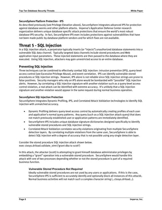 Top Ten Database Security Threats White Paper
Page 6 Imperva, Inc.
SecureSphere Platform Protection - IPS
As described previously (see Privilege Elevation above), SecureSphere integrates advanced IPS for protection
against database worms and other platform attacks. Imperva’s Application Defense Center research
organization delivers unique database specific attack protections that ensure the world’s most robust
database IPS security. In fact, SecureSphere IPS even includes protections against vulnerabilities that have
not been made public by database platform vendors and for which fixes are not available.
Threat 5 - SQL Injection
In a SQL injection attack, a perpetrator typically inserts (or “injects”) unauthorized database statements into a
vulnerable SQL data channel. Typically targeted data channels include stored procedures and Web
application input parameters. These injected statements are then passed to the database where they are
executed. Using SQL injection, attackers may gain unrestricted access to an entire database.
Preventing SQL Injection
Three techniques can be combined to effectively combat SQL injection: intrusion prevention (IPS), query-level
access control (see Excessive Privilege Abuse), and event correlation. IPS can identify vulnerable stored
procedures or SQL injection strings. However, IPS alone is not reliable since SQL injection strings are prone to
false positives. Security managers who rely on IPS alone would be bombarded with “possible” SQL injection
alerts. However, by correlating a SQL injection signature with another violation such as a query-level access
control violation, a real attack can be identified with extreme accuracy. It’s unlikely that a SQL injection
signature and another violation would appear in the same request during normal business operation.
SecureSphere SQL Injection Protection
SecureSphere integrates Dynamic Profiling, IPS, and Correlated Attack Validation technologies to identify SQL
injection with unmatched accuracy.
• Dynamic Profiling delivers query-level access control by automatically creating profiles of each user
and application’s normal query patterns. Any query (such as a SQL injection attack query) that does
not match previously established user or application patterns are immediately identified.
• SecureSphere IPS includes unique database signature dictionaries designed specifically to identify
vulnerable stored procedures and SQL injection strings.
• Correlated Attack Validation correlates security violations originating from multiple SecureSphere
detection layers. By correlating multiple violations from the same user, SecureSphere is able to
detect SQL injection with a degree of accuracy that is not possible using any single detection layer.
Consider the stored procedure SQL injection attack shown below.
exec ctxsys.driload.validate_stmt (‘grant dba to scott’)
In this attack, the attacker (scott) is attempting to grant himself database administrator privileges by
embedding a “grant” operation into a vulnerable stored procedure. SecureSphere would handle this
attack with one of two processes depending whether or not the stored procedure is part of a required
business function.
Vulnerable Stored Procedure Not Required
Ideally vulnerable stored procedures are not used by any users or applications. If this is the case,
SecureSphere IPS is sufficient to accurately identify and optionally block all instances of this attackk.
Normal business activities will not match such a complex character string (…ctxsys.driload…).
 