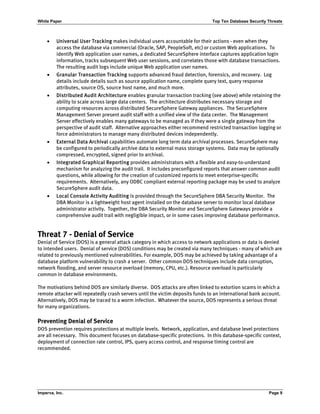 White Paper Top Ten Database Security Threats
Imperva, Inc. Page 9
• Universal User Tracking makes individual users accountable for their actions - even when they
access the database via commercial (Oracle, SAP, PeopleSoft, etc) or custom Web applications. To
identify Web application user names, a dedicated SecureSphere interface captures application login
information, tracks subsequent Web user sessions, and correlates those with database transactions.
The resulting audit logs include unique Web application user names.
• Granular Transaction Tracking supports advanced fraud detection, forensics, and recovery. Log
details include details such as source application name, complete query text, query response
attributes, source OS, source host name, and much more.
• Distributed Audit Architecture enables granular transaction tracking (see above) while retaining the
ability to scale across large data centers. The architecture distributes necessary storage and
computing resources across distributed SecureSphere Gateway appliances. The SecureSphere
Management Server present audit staff with a unified view of the data center. The Management
Server effectively enables many gateways to be managed as if they were a single gateway from the
perspective of audit staff. Alternative approaches either recommend restricted transaction logging or
force administrators to manage many distributed devices independently.
• External Data Archival capabilities automate long term data archival processes. SecureSphere may
be configured to periodically archive data to external mass storage systems. Data may be optionally
compressed, encrypted, signed prior to archival.
• Integrated Graphical Reporting provides administrators with a flexible and easy-to-understand
mechanism for analyzing the audit trail. It includes preconfigured reports that answer common audit
questions, while allowing for the creation of customized reports to meet enterprise-specific
requirements. Alternatively, any ODBC compliant external reporting package may be used to analyze
SecureSphere audit data.
• Local Console Activity Auditing is provided through the SecureSphere DBA Security Monitor. The
DBA Monitor is a lightweight host agent installed on the database server to monitor local database
administrator activity. Together, the DBA Security Monitor and SecureSphere Gateways provide a
comprehensive audit trail with negligible impact, or in some cases improving database performance.
Threat 7 - Denial of Service
Denial of Service (DOS) is a general attack category in which access to network applications or data is denied
to intended users. Denial of service (DOS) conditions may be created via many techniques - many of which are
related to previously mentioned vulnerabilities. For example, DOS may be achieved by taking advantage of a
database platform vulnerability to crash a server. Other common DOS techniques include data corruption,
network flooding, and server resource overload (memory, CPU, etc.). Resource overload is particularly
common in database environments.
The motivations behind DOS are similarly diverse. DOS attacks are often linked to extortion scams in which a
remote attacker will repeatedly crash servers until the victim deposits funds to an international bank account.
Alternatively, DOS may be traced to a worm infection. Whatever the source, DOS represents a serious threat
for many organizations.
Preventing Denial of Service
DOS prevention requires protections at multiple levels. Network, application, and database level protections
are all necessary. This document focuses on database-specific protections. In this database-specific context,
deployment of connection rate control, IPS, query access control, and response timing control are
recommended.
 
