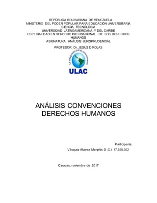 REPÚBLICA BOLIVARIANA DE VENEZUELA
MINISTERIO DEL PODER POPULAR PARA EDUCACIÓN UNIVERSITARIA
CIENCIA, TECNOLOGÍA
UNIVERSIDAD LATINOAMERICANA Y DEL CARIBE
ESPECIALIDAD EN DERECHO INTERNACIONAL DE LOS DERECHOS
HUMANOS
ASIGNATURA: ANÁLISIS JURISPRUDENCIAL
PROFESOR: Dr. JESUS D ROJAS
ANÁLISIS CONVENCIONES
DERECHOS HUMANOS
Participante:
Vásquez Álvarez Menphis D .C.I: 17.555.362
Caracas, noviembre de 2017
 