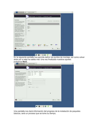 En la siguiente pantalla nos permite definir los puntos de montaje, así como volver
atrás por si algo ha salido mal. Una vez finalizado nuestros ajustes
pulsamos Next.
Una pantalla nos dará información del progreso de la instalación de paquetes
básicos, será un proceso que se tome su tiempo.
 