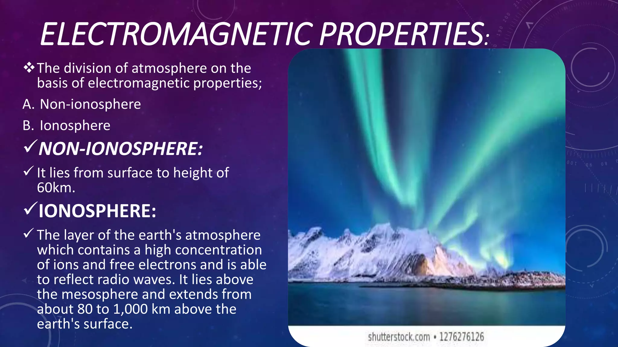 ELECTROMAGNETIC PROPERTIES:
The division of atmosphere on the
basis of electromagnetic properties;
A. Non-ionosphere
B. Ionosphere
NON-IONOSPHERE:
 It lies from surface to height of
60km.
IONOSPHERE:
 The layer of the earth's atmosphere
which contains a high concentration
of ions and free electrons and is able
to reflect radio waves. It lies above
the mesosphere and extends from
about 80 to 1,000 km above the
earth's surface.
 