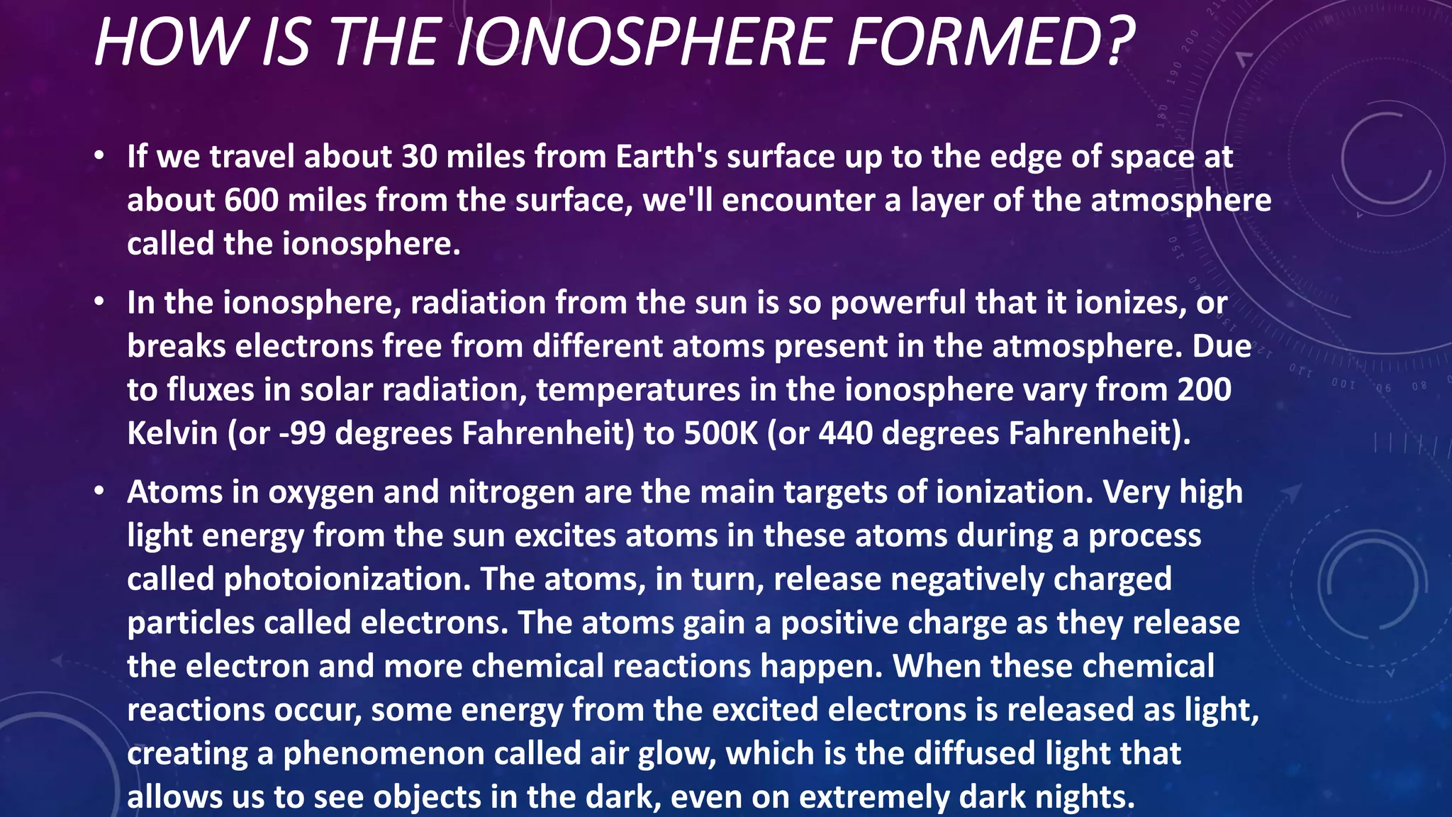 HOW IS THE IONOSPHERE FORMED?
• If we travel about 30 miles from Earth's surface up to the edge of space at
about 600 miles from the surface, we'll encounter a layer of the atmosphere
called the ionosphere.
• In the ionosphere, radiation from the sun is so powerful that it ionizes, or
breaks electrons free from different atoms present in the atmosphere. Due
to fluxes in solar radiation, temperatures in the ionosphere vary from 200
Kelvin (or -99 degrees Fahrenheit) to 500K (or 440 degrees Fahrenheit).
• Atoms in oxygen and nitrogen are the main targets of ionization. Very high
light energy from the sun excites atoms in these atoms during a process
called photoionization. The atoms, in turn, release negatively charged
particles called electrons. The atoms gain a positive charge as they release
the electron and more chemical reactions happen. When these chemical
reactions occur, some energy from the excited electrons is released as light,
creating a phenomenon called air glow, which is the diffused light that
allows us to see objects in the dark, even on extremely dark nights.
 
