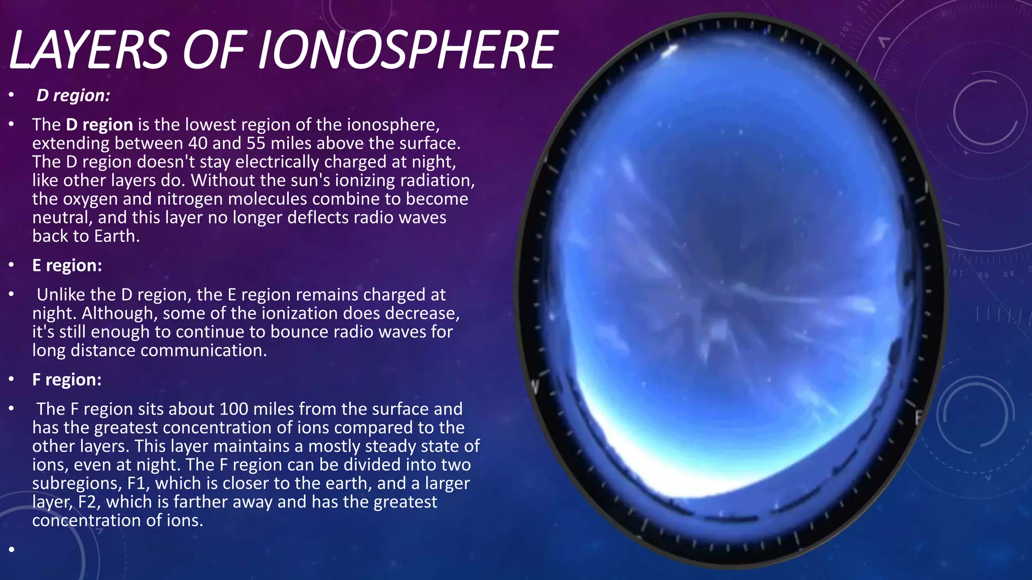 LAYERS OF IONOSPHERE
• D region:
• The D region is the lowest region of the ionosphere,
extending between 40 and 55 miles above the surface.
The D region doesn't stay electrically charged at night,
like other layers do. Without the sun's ionizing radiation,
the oxygen and nitrogen molecules combine to become
neutral, and this layer no longer deflects radio waves
back to Earth.
• E region:
• Unlike the D region, the E region remains charged at
night. Although, some of the ionization does decrease,
it's still enough to continue to bounce radio waves for
long distance communication.
• F region:
• The F region sits about 100 miles from the surface and
has the greatest concentration of ions compared to the
other layers. This layer maintains a mostly steady state of
ions, even at night. The F region can be divided into two
subregions, F1, which is closer to the earth, and a larger
layer, F2, which is farther away and has the greatest
concentration of ions.
•
 